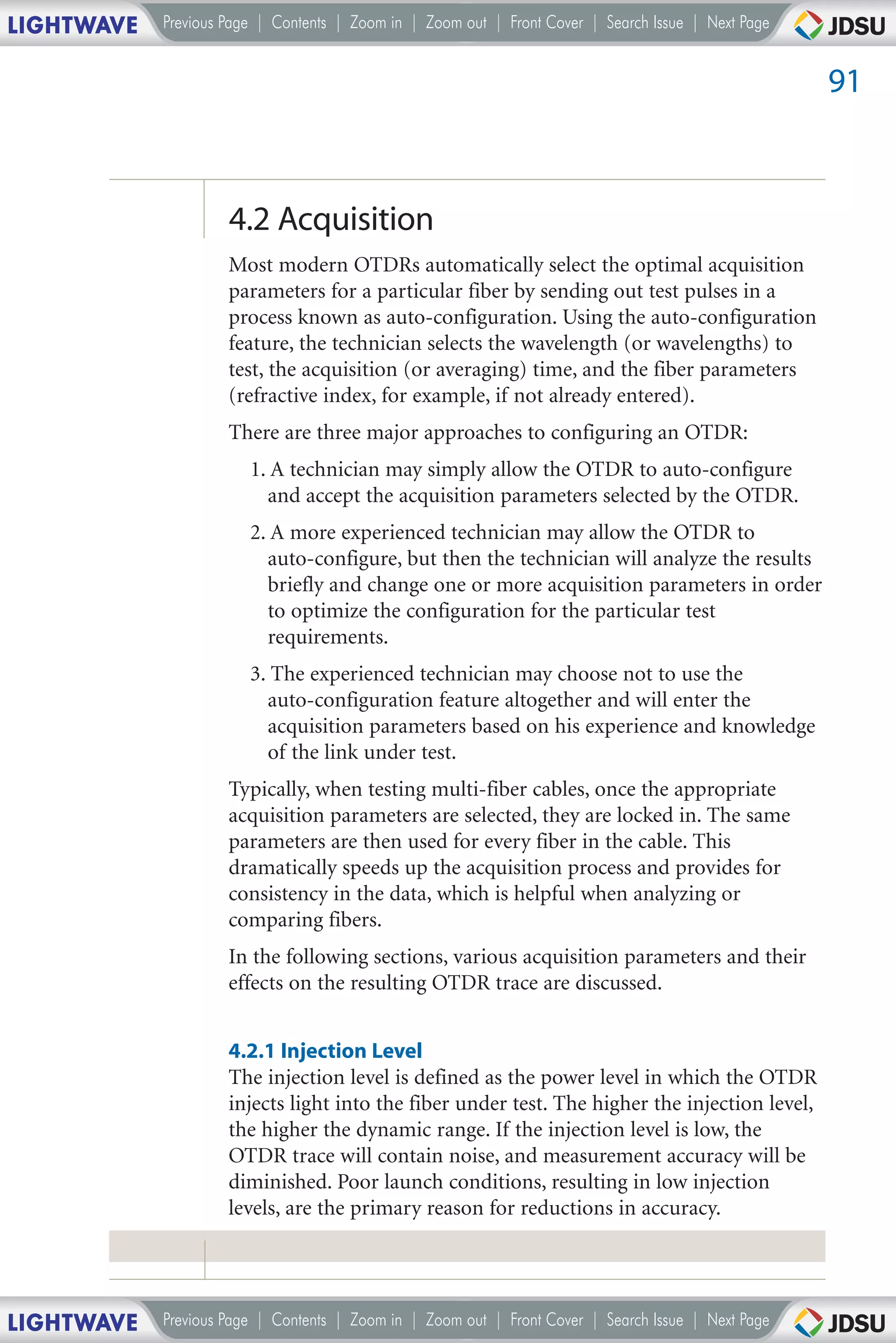 LIGHTWAVE   Previous Page | Contents | Zoom in | Zoom out | Front Cover | Search Issue | Next Page


                                                                                                     91



                     4.2 Acquisition
                     Most modern OTDRs automatically select the optimal acquisition
                     parameters for a particular fiber by sending out test pulses in a
                     process known as auto-configuration. Using the auto-configuration
                     feature, the technician selects the wavelength (or wavelengths) to
                     test, the acquisition (or averaging) time, and the fiber parameters
                     (refractive index, for example, if not already entered).
                     There are three major approaches to configuring an OTDR:
                        1. A technician may simply allow the OTDR to auto-configure
                          and accept the acquisition parameters selected by the OTDR.
                        2. A more experienced technician may allow the OTDR to
                          auto-configure, but then the technician will analyze the results
                          briefly and change one or more acquisition parameters in order
                          to optimize the configuration for the particular test
                          requirements.
                        3. The experienced technician may choose not to use the
                          auto-configuration feature altogether and will enter the
                          acquisition parameters based on his experience and knowledge
                          of the link under test.
                     Typically, when testing multi-fiber cables, once the appropriate
                     acquisition parameters are selected, they are locked in. The same
                     parameters are then used for every fiber in the cable. This
                     dramatically speeds up the acquisition process and provides for
                     consistency in the data, which is helpful when analyzing or
                     comparing fibers.
                     In the following sections, various acquisition parameters and their
                     effects on the resulting OTDR trace are discussed.


                     4.2.1 Injection Level
                     The injection level is defined as the power level in which the OTDR
                     injects light into the fiber under test. The higher the injection level,
                     the higher the dynamic range. If the injection level is low, the
                     OTDR trace will contain noise, and measurement accuracy will be
                     diminished. Poor launch conditions, resulting in low injection
                     levels, are the primary reason for reductions in accuracy.




LIGHTWAVE   Previous Page | Contents | Zoom in | Zoom out | Front Cover | Search Issue | Next Page
 