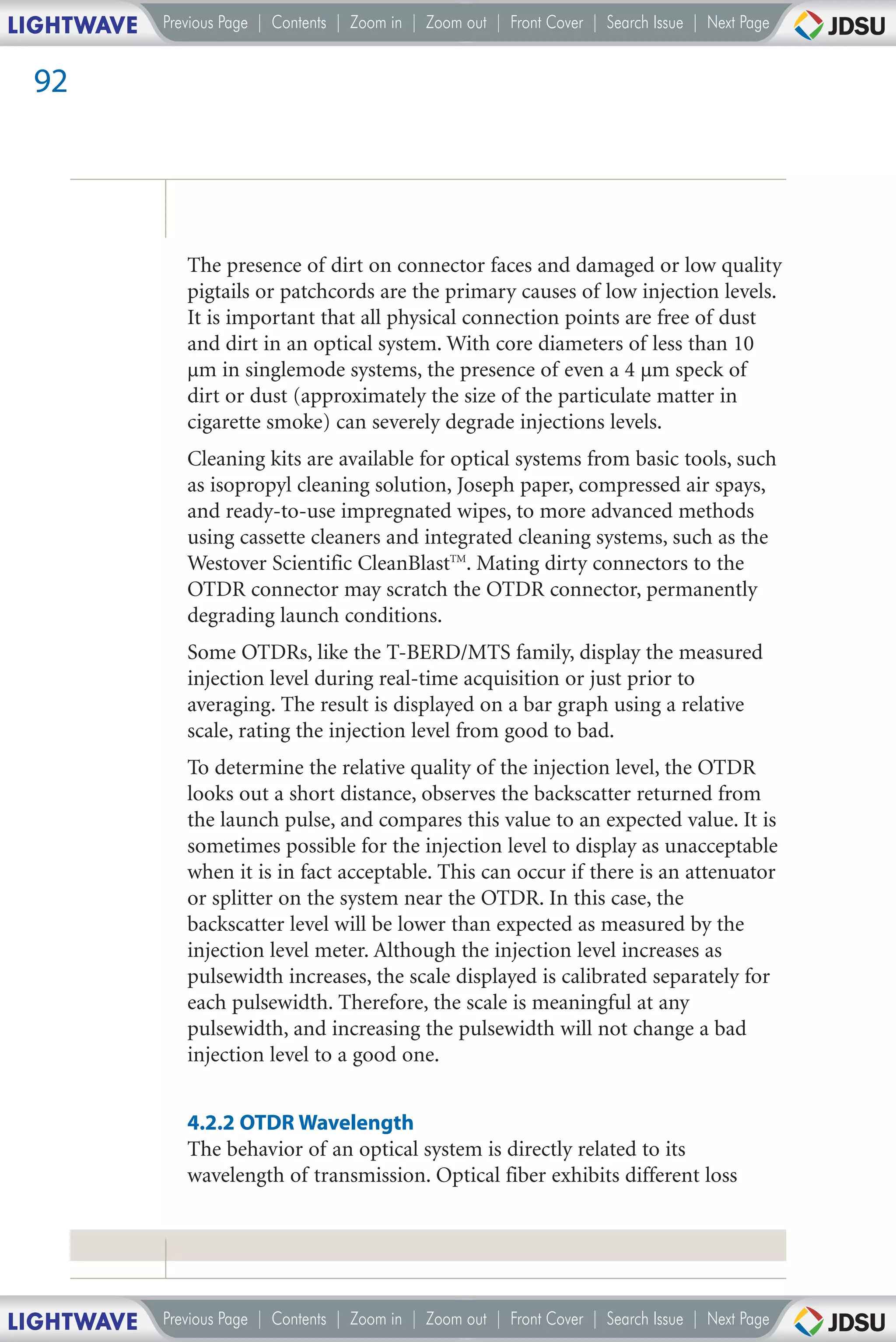 LIGHTWAVE   Previous Page | Contents | Zoom in | Zoom out | Front Cover | Search Issue | Next Page


 92




               The presence of dirt on connector faces and damaged or low quality
               pigtails or patchcords are the primary causes of low injection levels.
               It is important that all physical connection points are free of dust
               and dirt in an optical system. With core diameters of less than 10
               µm in singlemode systems, the presence of even a 4 µm speck of
               dirt or dust (approximately the size of the particulate matter in
               cigarette smoke) can severely degrade injections levels.
               Cleaning kits are available for optical systems from basic tools, such
               as isopropyl cleaning solution, Joseph paper, compressed air spays,
               and ready-to-use impregnated wipes, to more advanced methods
               using cassette cleaners and integrated cleaning systems, such as the
               Westover Scientific CleanBlastTM. Mating dirty connectors to the
               OTDR connector may scratch the OTDR connector, permanently
               degrading launch conditions.
               Some OTDRs, like the T-BERD/MTS family, display the measured
               injection level during real-time acquisition or just prior to
               averaging. The result is displayed on a bar graph using a relative
               scale, rating the injection level from good to bad.
               To determine the relative quality of the injection level, the OTDR
               looks out a short distance, observes the backscatter returned from
               the launch pulse, and compares this value to an expected value. It is
               sometimes possible for the injection level to display as unacceptable
               when it is in fact acceptable. This can occur if there is an attenuator
               or splitter on the system near the OTDR. In this case, the
               backscatter level will be lower than expected as measured by the
               injection level meter. Although the injection level increases as
               pulsewidth increases, the scale displayed is calibrated separately for
               each pulsewidth. Therefore, the scale is meaningful at any
               pulsewidth, and increasing the pulsewidth will not change a bad
               injection level to a good one.


               4.2.2 OTDR Wavelength
               The behavior of an optical system is directly related to its
               wavelength of transmission. Optical fiber exhibits different loss




LIGHTWAVE   Previous Page | Contents | Zoom in | Zoom out | Front Cover | Search Issue | Next Page
 
