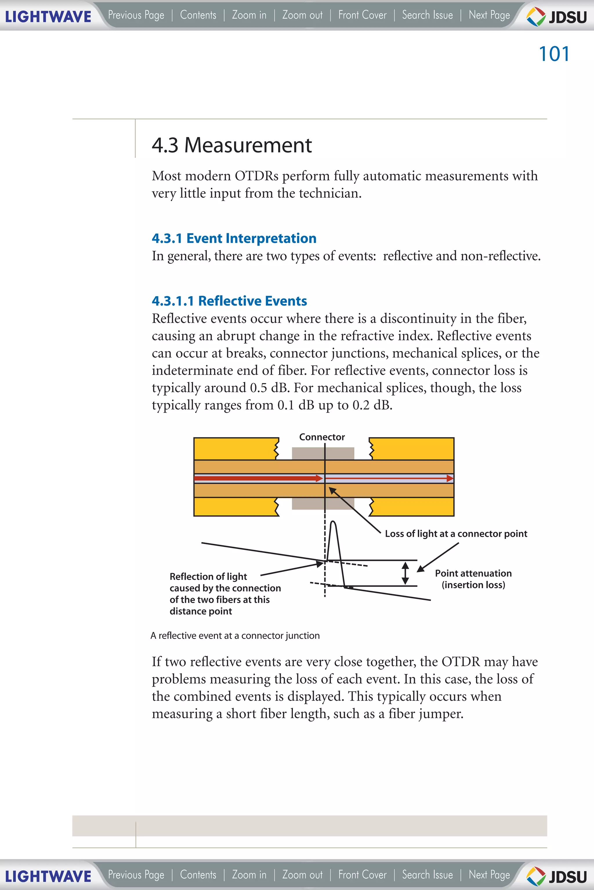 LIGHTWAVE   Previous Page | Contents | Zoom in | Zoom out | Front Cover | Search Issue | Next Page


                                                                                                            101



                     4.3 Measurement
                     Most modern OTDRs perform fully automatic measurements with
                     very little input from the technician.


                     4.3.1 Event Interpretation
                     In general, there are two types of events: reflective and non-reflective.


                     4.3.1.1 Reflective Events
                     Reflective events occur where there is a discontinuity in the fiber,
                     causing an abrupt change in the refractive index. Reflective events
                     can occur at breaks, connector junctions, mechanical splices, or the
                     indeterminate end of fiber. For reflective events, connector loss is
                     typically around 0.5 dB. For mechanical splices, though, the loss
                     typically ranges from 0.1 dB up to 0.2 dB.

                                                         Connector




                                                                       Loss of light at a connector point



                         Reflection of light                                      Point attenuation
                         caused by the connection                                  (insertion loss)
                         of the two fibers at this
                         distance point

                     A reflective event at a connector junction

                     If two reflective events are very close together, the OTDR may have
                     problems measuring the loss of each event. In this case, the loss of
                     the combined events is displayed. This typically occurs when
                     measuring a short fiber length, such as a fiber jumper.




LIGHTWAVE   Previous Page | Contents | Zoom in | Zoom out | Front Cover | Search Issue | Next Page
 