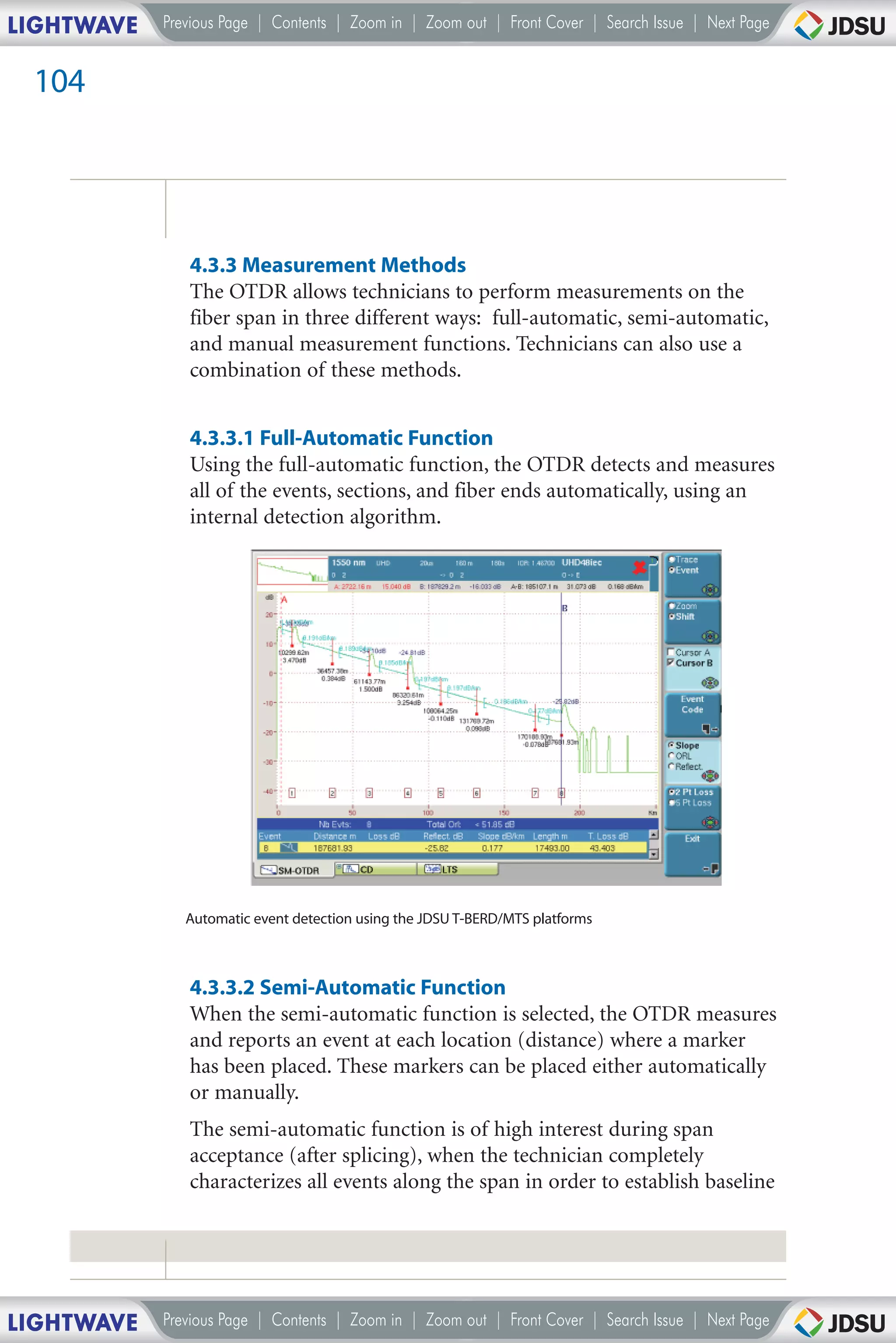 LIGHTWAVE   Previous Page | Contents | Zoom in | Zoom out | Front Cover | Search Issue | Next Page


 104




               4.3.3 Measurement Methods
               The OTDR allows technicians to perform measurements on the
               fiber span in three different ways: full-automatic, semi-automatic,
               and manual measurement functions. Technicians can also use a
               combination of these methods.


               4.3.3.1 Full-Automatic Function
               Using the full-automatic function, the OTDR detects and measures
               all of the events, sections, and fiber ends automatically, using an
               internal detection algorithm.




               Automatic event detection using the JDSU T-BERD/MTS platforms



               4.3.3.2 Semi-Automatic Function
               When the semi-automatic function is selected, the OTDR measures
               and reports an event at each location (distance) where a marker
               has been placed. These markers can be placed either automatically
               or manually.
               The semi-automatic function is of high interest during span
               acceptance (after splicing), when the technician completely
               characterizes all events along the span in order to establish baseline




LIGHTWAVE   Previous Page | Contents | Zoom in | Zoom out | Front Cover | Search Issue | Next Page
 