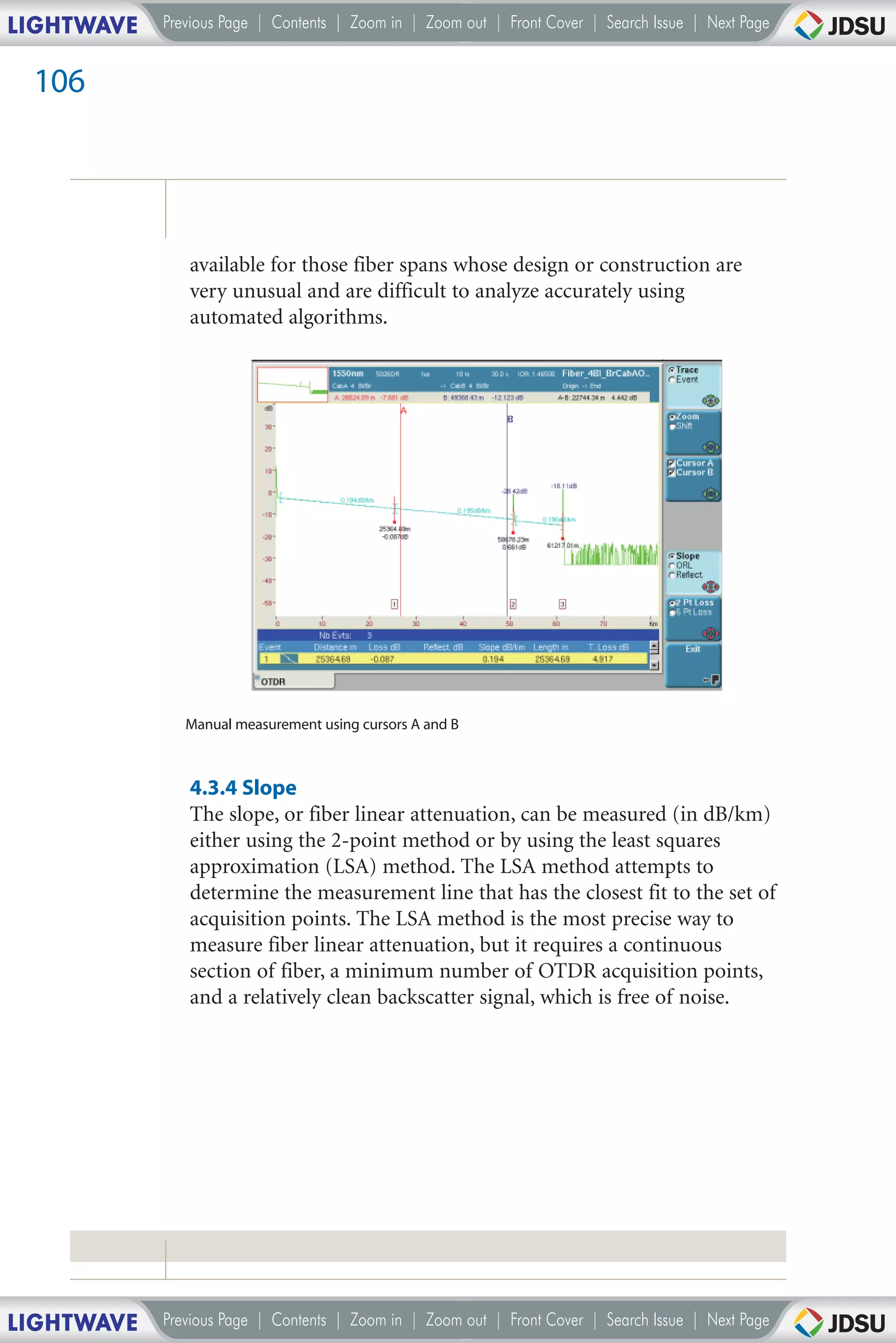 LIGHTWAVE   Previous Page | Contents | Zoom in | Zoom out | Front Cover | Search Issue | Next Page


 106




               available for those fiber spans whose design or construction are
               very unusual and are difficult to analyze accurately using
               automated algorithms.




               Manual measurement using cursors A and B



               4.3.4 Slope
               The slope, or fiber linear attenuation, can be measured (in dB/km)
               either using the 2-point method or by using the least squares
               approximation (LSA) method. The LSA method attempts to
               determine the measurement line that has the closest fit to the set of
               acquisition points. The LSA method is the most precise way to
               measure fiber linear attenuation, but it requires a continuous
               section of fiber, a minimum number of OTDR acquisition points,
               and a relatively clean backscatter signal, which is free of noise.




LIGHTWAVE   Previous Page | Contents | Zoom in | Zoom out | Front Cover | Search Issue | Next Page
 