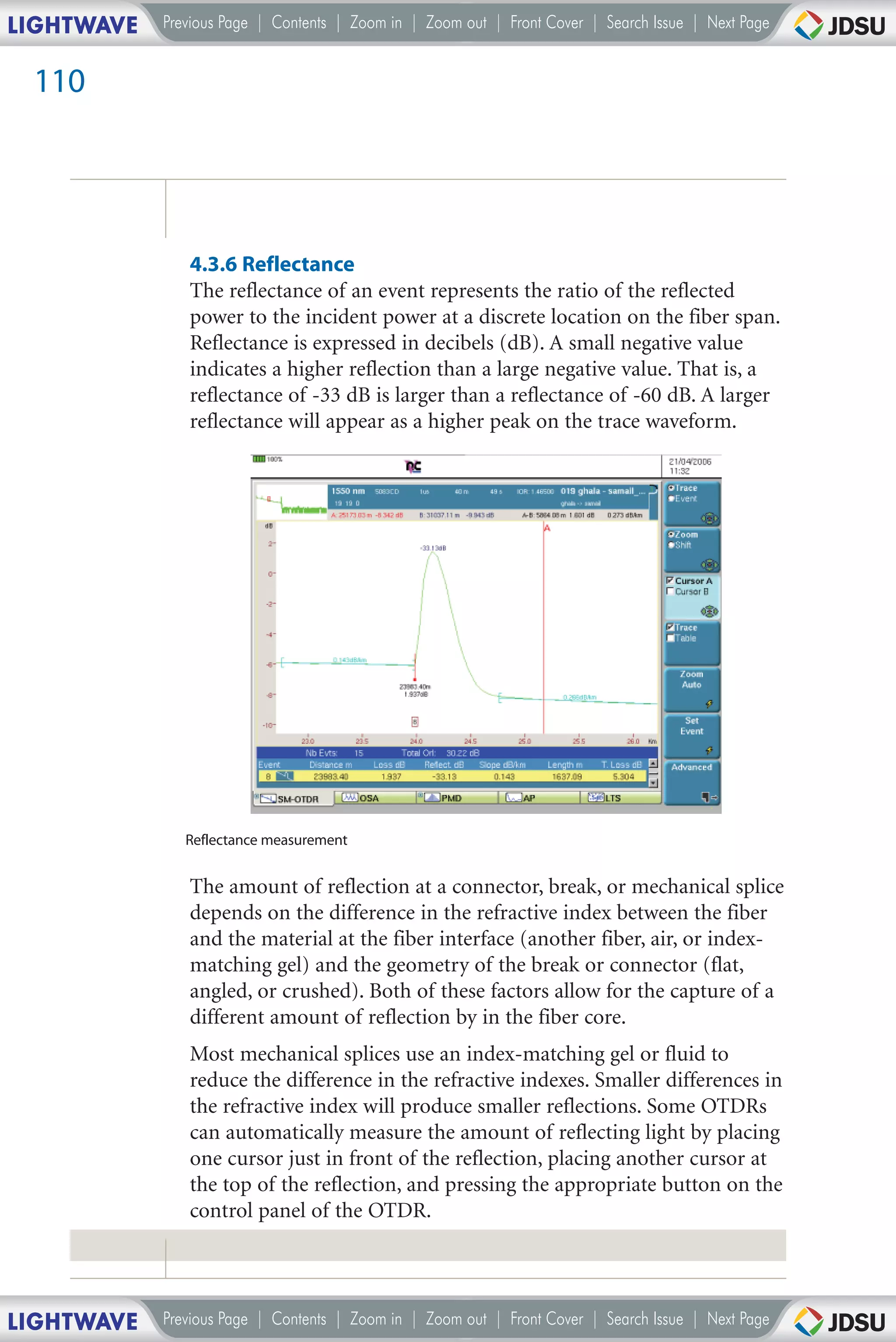 LIGHTWAVE   Previous Page | Contents | Zoom in | Zoom out | Front Cover | Search Issue | Next Page


 110




               4.3.6 Reflectance
               The reflectance of an event represents the ratio of the reflected
               power to the incident power at a discrete location on the fiber span.
               Reflectance is expressed in decibels (dB). A small negative value
               indicates a higher reflection than a large negative value. That is, a
               reflectance of -33 dB is larger than a reflectance of -60 dB. A larger
               reflectance will appear as a higher peak on the trace waveform.




               Reflectance measurement


               The amount of reflection at a connector, break, or mechanical splice
               depends on the difference in the refractive index between the fiber
               and the material at the fiber interface (another fiber, air, or index-
               matching gel) and the geometry of the break or connector (flat,
               angled, or crushed). Both of these factors allow for the capture of a
               different amount of reflection by in the fiber core.
               Most mechanical splices use an index-matching gel or fluid to
               reduce the difference in the refractive indexes. Smaller differences in
               the refractive index will produce smaller reflections. Some OTDRs
               can automatically measure the amount of reflecting light by placing
               one cursor just in front of the reflection, placing another cursor at
               the top of the reflection, and pressing the appropriate button on the
               control panel of the OTDR.




LIGHTWAVE   Previous Page | Contents | Zoom in | Zoom out | Front Cover | Search Issue | Next Page
 