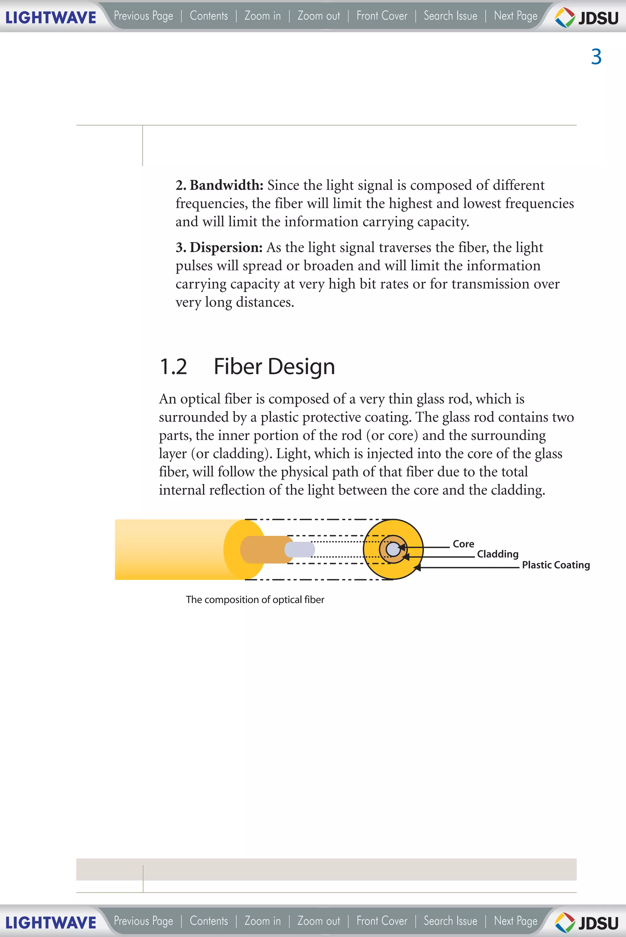 LIGHTWAVE   Previous Page | Contents | Zoom in | Zoom out | Front Cover | Search Issue | Next Page


                                                                                                                    3




                        2. Bandwidth: Since the light signal is composed of different
                        frequencies, the fiber will limit the highest and lowest frequencies
                        and will limit the information carrying capacity.
                        3. Dispersion: As the light signal traverses the fiber, the light
                        pulses will spread or broaden and will limit the information
                        carrying capacity at very high bit rates or for transmission over
                        very long distances.



                     1.2        Fiber Design
                     An optical fiber is composed of a very thin glass rod, which is
                     surrounded by a plastic protective coating. The glass rod contains two
                     parts, the inner portion of the rod (or core) and the surrounding
                     layer (or cladding). Light, which is injected into the core of the glass
                     fiber, will follow the physical path of that fiber due to the total
                     internal reflection of the light between the core and the cladding.


                                                                                Core
                                                                                       Cladding
                                                                                                  Plastic Coating


                          The composition of optical fiber




LIGHTWAVE   Previous Page | Contents | Zoom in | Zoom out | Front Cover | Search Issue | Next Page
 
