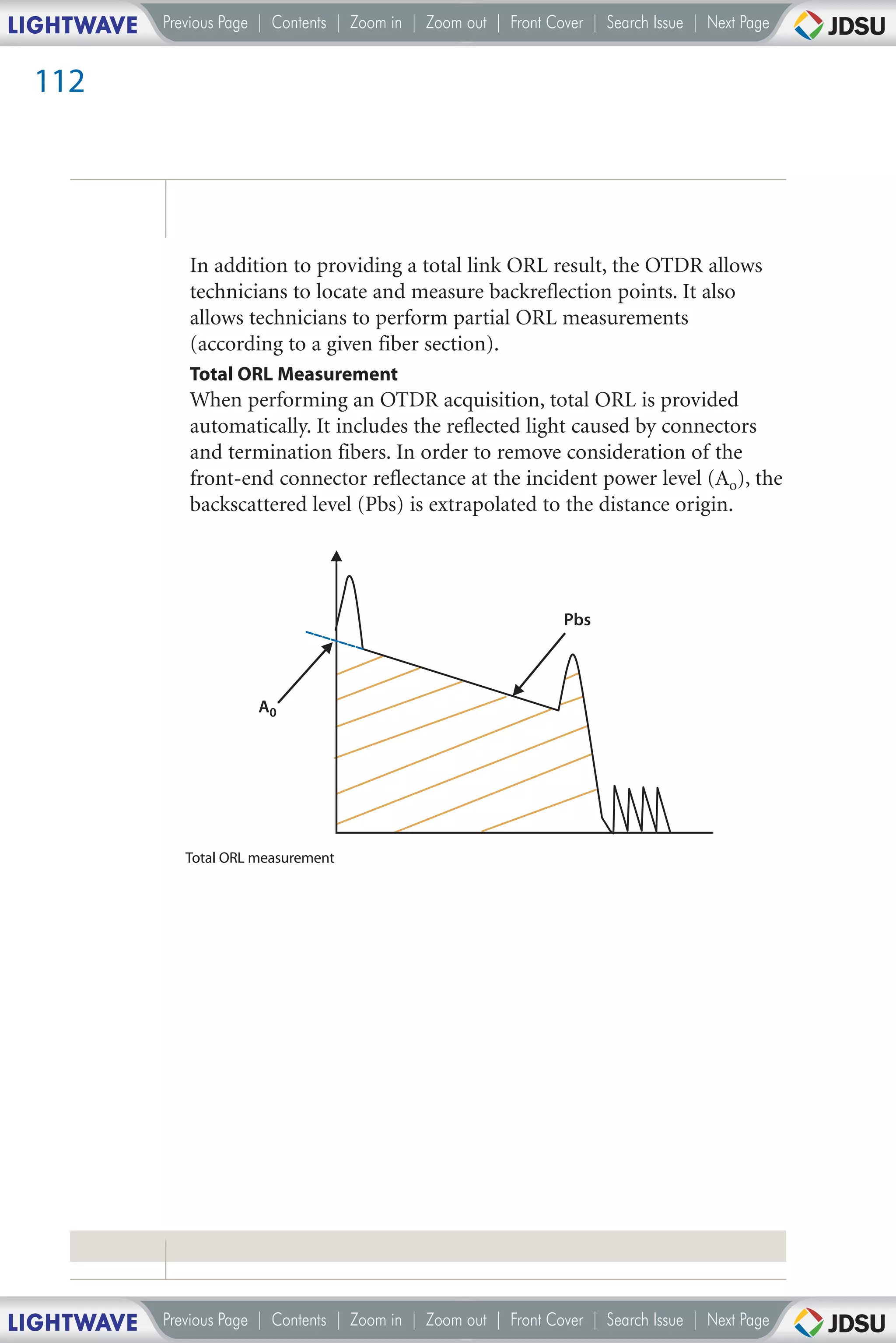 LIGHTWAVE   Previous Page | Contents | Zoom in | Zoom out | Front Cover | Search Issue | Next Page


 112




               In addition to providing a total link ORL result, the OTDR allows
               technicians to locate and measure backreflection points. It also
               allows technicians to perform partial ORL measurements
               (according to a given fiber section).
               Total ORL Measurement
               When performing an OTDR acquisition, total ORL is provided
               automatically. It includes the reflected light caused by connectors
               and termination fibers. In order to remove consideration of the
               front-end connector reflectance at the incident power level (Ao), the
               backscattered level (Pbs) is extrapolated to the distance origin.




                                                                    Pbs



                         A0




               Total ORL measurement




LIGHTWAVE   Previous Page | Contents | Zoom in | Zoom out | Front Cover | Search Issue | Next Page
 