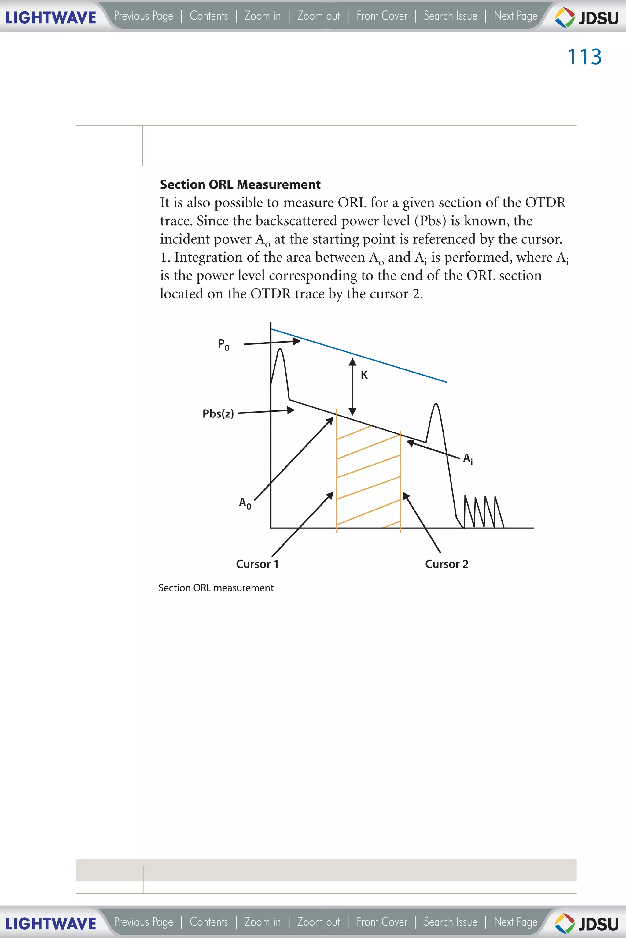 LIGHTWAVE   Previous Page | Contents | Zoom in | Zoom out | Front Cover | Search Issue | Next Page


                                                                                                     113




                     Section ORL Measurement
                     It is also possible to measure ORL for a given section of the OTDR
                     trace. Since the backscattered power level (Pbs) is known, the
                     incident power Ao at the starting point is referenced by the cursor.
                     1. Integration of the area between Ao and Ai is performed, where Ai
                     is the power level corresponding to the end of the ORL section
                     located on the OTDR trace by the cursor 2.


                                 P0

                                                              K


                             Pbs(z)


                                                                                  Ai


                                      A0




                                      Cursor 1                             Cursor 2
                     Section ORL measurement




LIGHTWAVE   Previous Page | Contents | Zoom in | Zoom out | Front Cover | Search Issue | Next Page
 