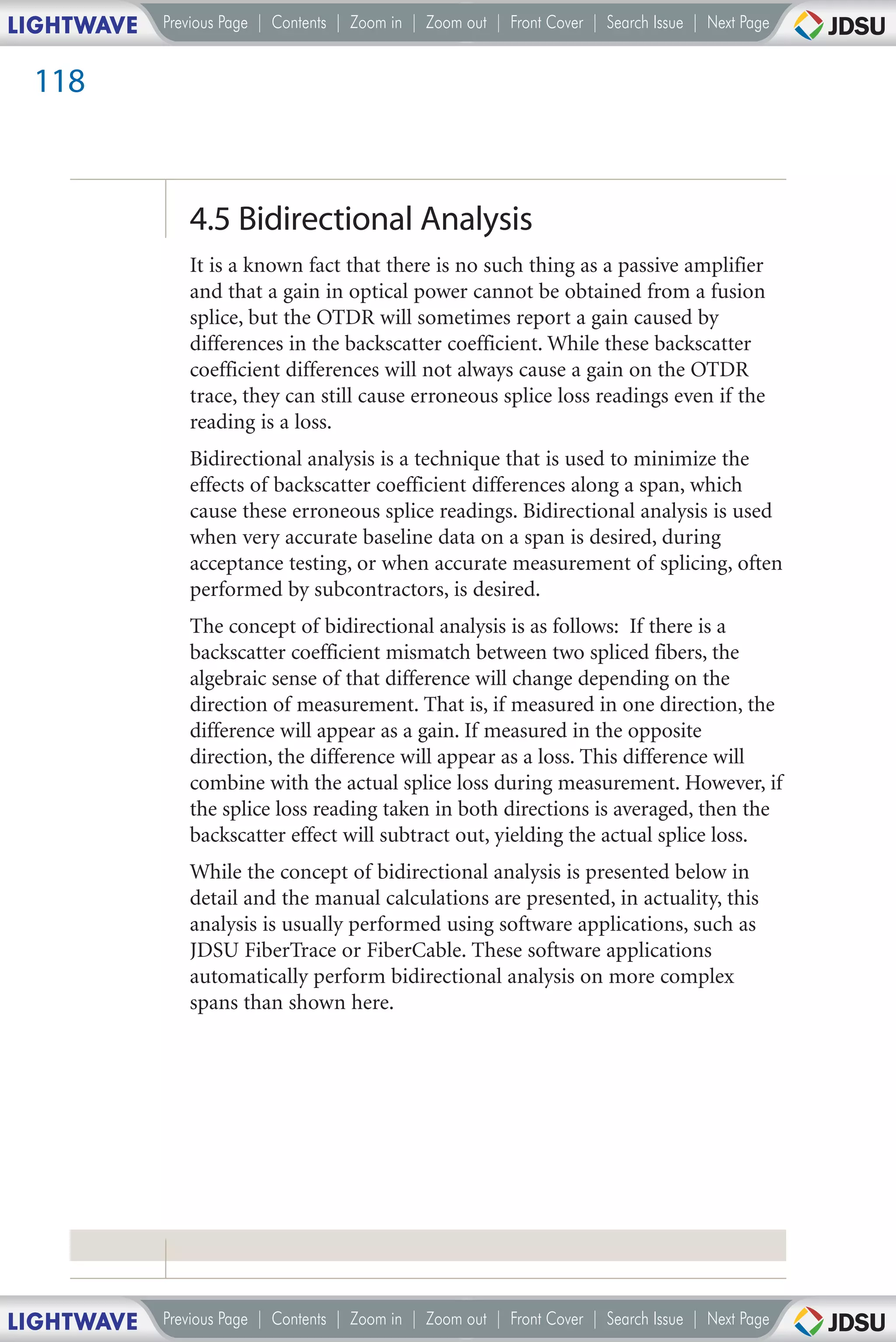 LIGHTWAVE   Previous Page | Contents | Zoom in | Zoom out | Front Cover | Search Issue | Next Page


 118



               4.5 Bidirectional Analysis
               It is a known fact that there is no such thing as a passive amplifier
               and that a gain in optical power cannot be obtained from a fusion
               splice, but the OTDR will sometimes report a gain caused by
               differences in the backscatter coefficient. While these backscatter
               coefficient differences will not always cause a gain on the OTDR
               trace, they can still cause erroneous splice loss readings even if the
               reading is a loss.
               Bidirectional analysis is a technique that is used to minimize the
               effects of backscatter coefficient differences along a span, which
               cause these erroneous splice readings. Bidirectional analysis is used
               when very accurate baseline data on a span is desired, during
               acceptance testing, or when accurate measurement of splicing, often
               performed by subcontractors, is desired.
               The concept of bidirectional analysis is as follows: If there is a
               backscatter coefficient mismatch between two spliced fibers, the
               algebraic sense of that difference will change depending on the
               direction of measurement. That is, if measured in one direction, the
               difference will appear as a gain. If measured in the opposite
               direction, the difference will appear as a loss. This difference will
               combine with the actual splice loss during measurement. However, if
               the splice loss reading taken in both directions is averaged, then the
               backscatter effect will subtract out, yielding the actual splice loss.
               While the concept of bidirectional analysis is presented below in
               detail and the manual calculations are presented, in actuality, this
               analysis is usually performed using software applications, such as
               JDSU FiberTrace or FiberCable. These software applications
               automatically perform bidirectional analysis on more complex
               spans than shown here.




LIGHTWAVE   Previous Page | Contents | Zoom in | Zoom out | Front Cover | Search Issue | Next Page
 