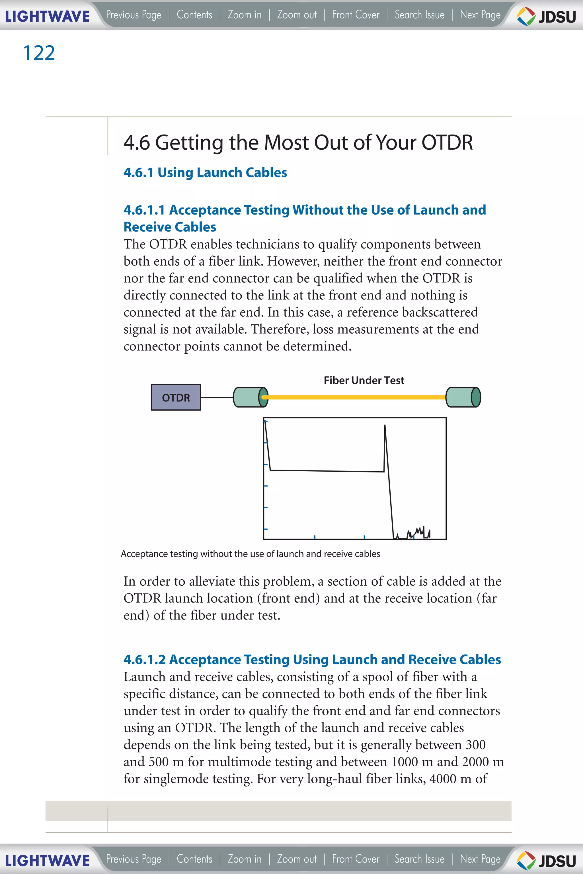 LIGHTWAVE   Previous Page | Contents | Zoom in | Zoom out | Front Cover | Search Issue | Next Page


 122



               4.6 Getting the Most Out of Your OTDR
               4.6.1 Using Launch Cables

               4.6.1.1 Acceptance Testing Without the Use of Launch and
               Receive Cables
               The OTDR enables technicians to qualify components between
               both ends of a fiber link. However, neither the front end connector
               nor the far end connector can be qualified when the OTDR is
               directly connected to the link at the front end and nothing is
               connected at the far end. In this case, a reference backscattered
               signal is not available. Therefore, loss measurements at the end
               connector points cannot be determined.

                                                                Fiber Under Test
                         OTDR




               Acceptance testing without the use of launch and receive cables

               In order to alleviate this problem, a section of cable is added at the
               OTDR launch location (front end) and at the receive location (far
               end) of the fiber under test.


               4.6.1.2 Acceptance Testing Using Launch and Receive Cables
               Launch and receive cables, consisting of a spool of fiber with a
               specific distance, can be connected to both ends of the fiber link
               under test in order to qualify the front end and far end connectors
               using an OTDR. The length of the launch and receive cables
               depends on the link being tested, but it is generally between 300
               and 500 m for multimode testing and between 1000 m and 2000 m
               for singlemode testing. For very long-haul fiber links, 4000 m of




LIGHTWAVE   Previous Page | Contents | Zoom in | Zoom out | Front Cover | Search Issue | Next Page
 