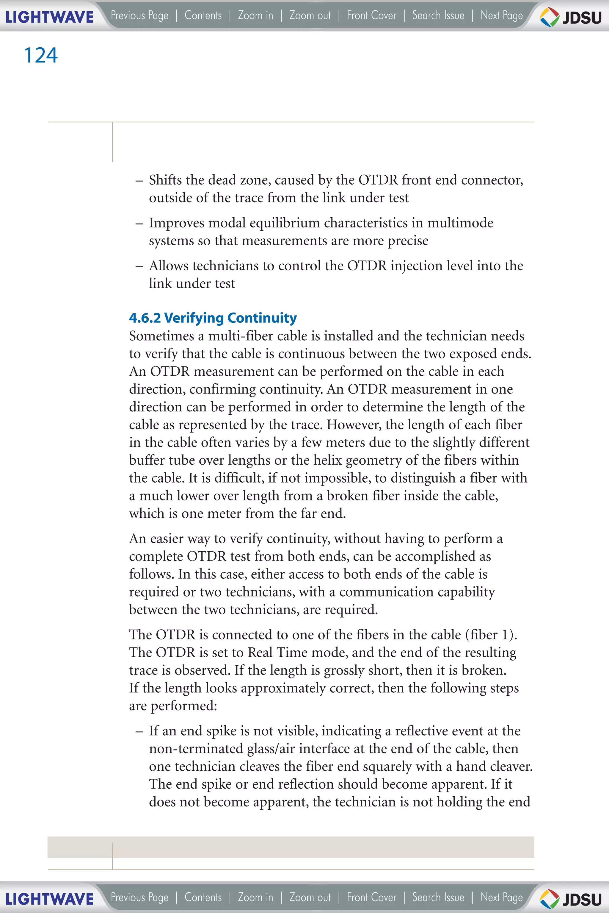 LIGHTWAVE   Previous Page | Contents | Zoom in | Zoom out | Front Cover | Search Issue | Next Page


 124




                 – Shifts the dead zone, caused by the OTDR front end connector,
                   outside of the trace from the link under test
                 – Improves modal equilibrium characteristics in multimode
                   systems so that measurements are more precise
                 – Allows technicians to control the OTDR injection level into the
                   link under test

               4.6.2 Verifying Continuity
               Sometimes a multi-fiber cable is installed and the technician needs
               to verify that the cable is continuous between the two exposed ends.
               An OTDR measurement can be performed on the cable in each
               direction, confirming continuity. An OTDR measurement in one
               direction can be performed in order to determine the length of the
               cable as represented by the trace. However, the length of each fiber
               in the cable often varies by a few meters due to the slightly different
               buffer tube over lengths or the helix geometry of the fibers within
               the cable. It is difficult, if not impossible, to distinguish a fiber with
               a much lower over length from a broken fiber inside the cable,
               which is one meter from the far end.
               An easier way to verify continuity, without having to perform a
               complete OTDR test from both ends, can be accomplished as
               follows. In this case, either access to both ends of the cable is
               required or two technicians, with a communication capability
               between the two technicians, are required.
               The OTDR is connected to one of the fibers in the cable (fiber 1).
               The OTDR is set to Real Time mode, and the end of the resulting
               trace is observed. If the length is grossly short, then it is broken.
               If the length looks approximately correct, then the following steps
               are performed:
                 – If an end spike is not visible, indicating a reflective event at the
                   non-terminated glass/air interface at the end of the cable, then
                   one technician cleaves the fiber end squarely with a hand cleaver.
                   The end spike or end reflection should become apparent. If it
                   does not become apparent, the technician is not holding the end




LIGHTWAVE   Previous Page | Contents | Zoom in | Zoom out | Front Cover | Search Issue | Next Page
 