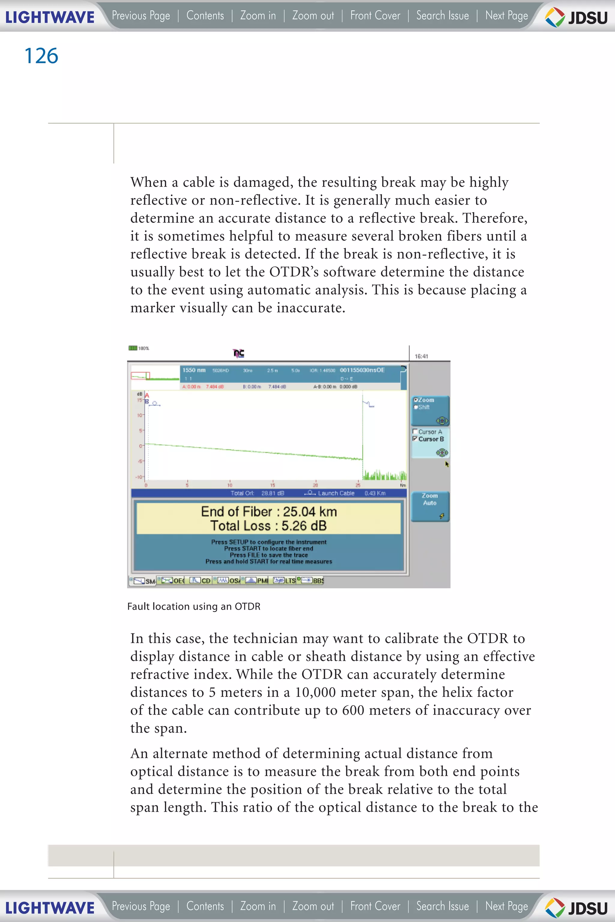 LIGHTWAVE   Previous Page | Contents | Zoom in | Zoom out | Front Cover | Search Issue | Next Page


 126




               When a cable is damaged, the resulting break may be highly
               reflective or non-reflective. It is generally much easier to
               determine an accurate distance to a reflective break. Therefore,
               it is sometimes helpful to measure several broken fibers until a
               reflective break is detected. If the break is non-reflective, it is
               usually best to let the OTDR’s software determine the distance
               to the event using automatic analysis. This is because placing a
               marker visually can be inaccurate.




               Fault location using an OTDR


               In this case, the technician may want to calibrate the OTDR to
               display distance in cable or sheath distance by using an effective
               refractive index. While the OTDR can accurately determine
               distances to 5 meters in a 10,000 meter span, the helix factor
               of the cable can contribute up to 600 meters of inaccuracy over
               the span.
               An alternate method of determining actual distance from
               optical distance is to measure the break from both end points
               and determine the position of the break relative to the total
               span length. This ratio of the optical distance to the break to the




LIGHTWAVE   Previous Page | Contents | Zoom in | Zoom out | Front Cover | Search Issue | Next Page
 