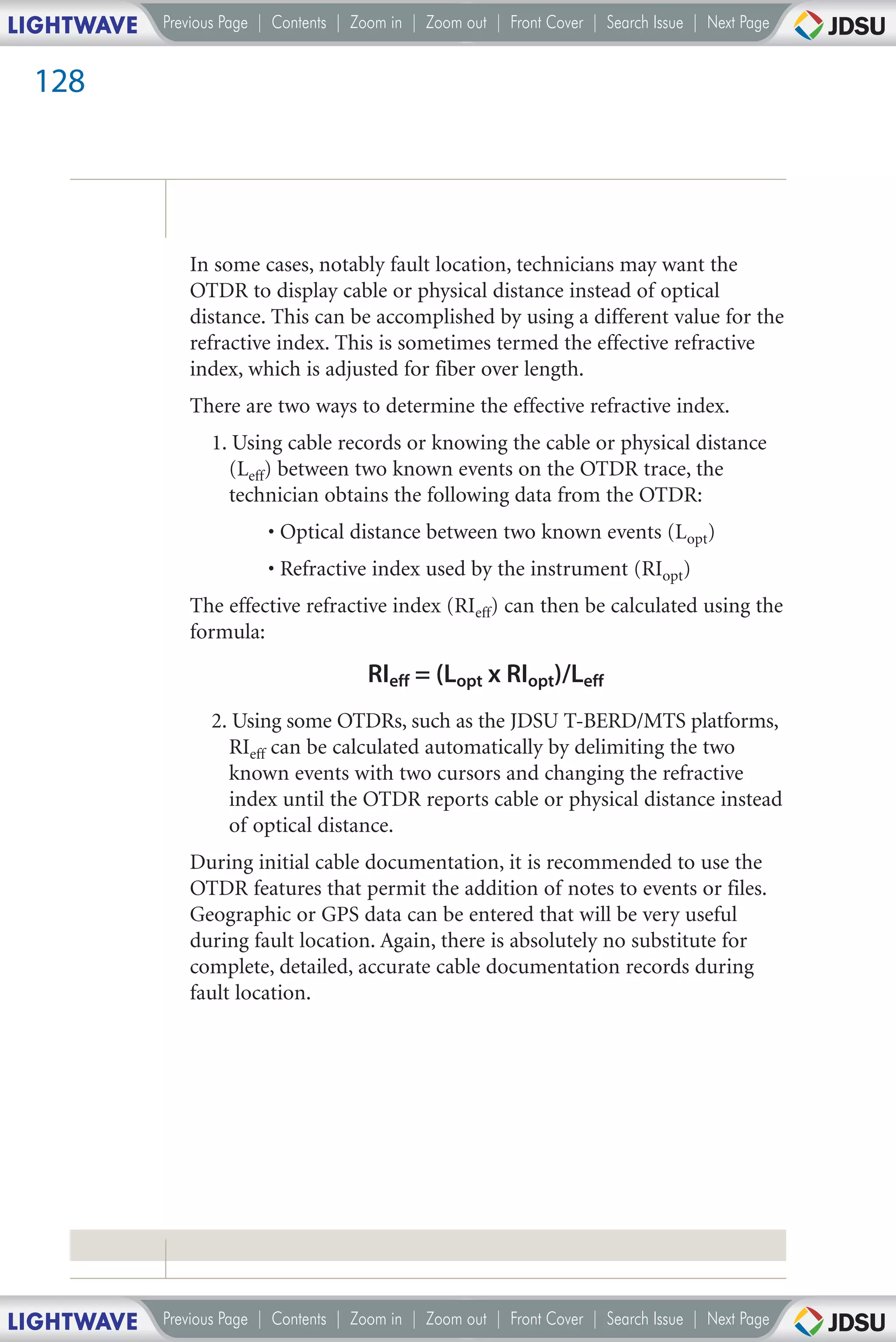 LIGHTWAVE   Previous Page | Contents | Zoom in | Zoom out | Front Cover | Search Issue | Next Page


 128




               In some cases, notably fault location, technicians may want the
               OTDR to display cable or physical distance instead of optical
               distance. This can be accomplished by using a different value for the
               refractive index. This is sometimes termed the effective refractive
               index, which is adjusted for fiber over length.
               There are two ways to determine the effective refractive index.
                  1. Using cable records or knowing the cable or physical distance
                    (Leff) between two known events on the OTDR trace, the
                    technician obtains the following data from the OTDR:
                          • Optical distance between two known events (Lopt)
                          • Refractive index used by the instrument (RIopt)
               The effective refractive index (RIeff) can then be calculated using the
               formula:

                                         RIeff = (Lopt x RIopt)/Leff
                  2. Using some OTDRs, such as the JDSU T-BERD/MTS platforms,
                    RIeff can be calculated automatically by delimiting the two
                    known events with two cursors and changing the refractive
                    index until the OTDR reports cable or physical distance instead
                    of optical distance.
               During initial cable documentation, it is recommended to use the
               OTDR features that permit the addition of notes to events or files.
               Geographic or GPS data can be entered that will be very useful
               during fault location. Again, there is absolutely no substitute for
               complete, detailed, accurate cable documentation records during
               fault location.




LIGHTWAVE   Previous Page | Contents | Zoom in | Zoom out | Front Cover | Search Issue | Next Page
 