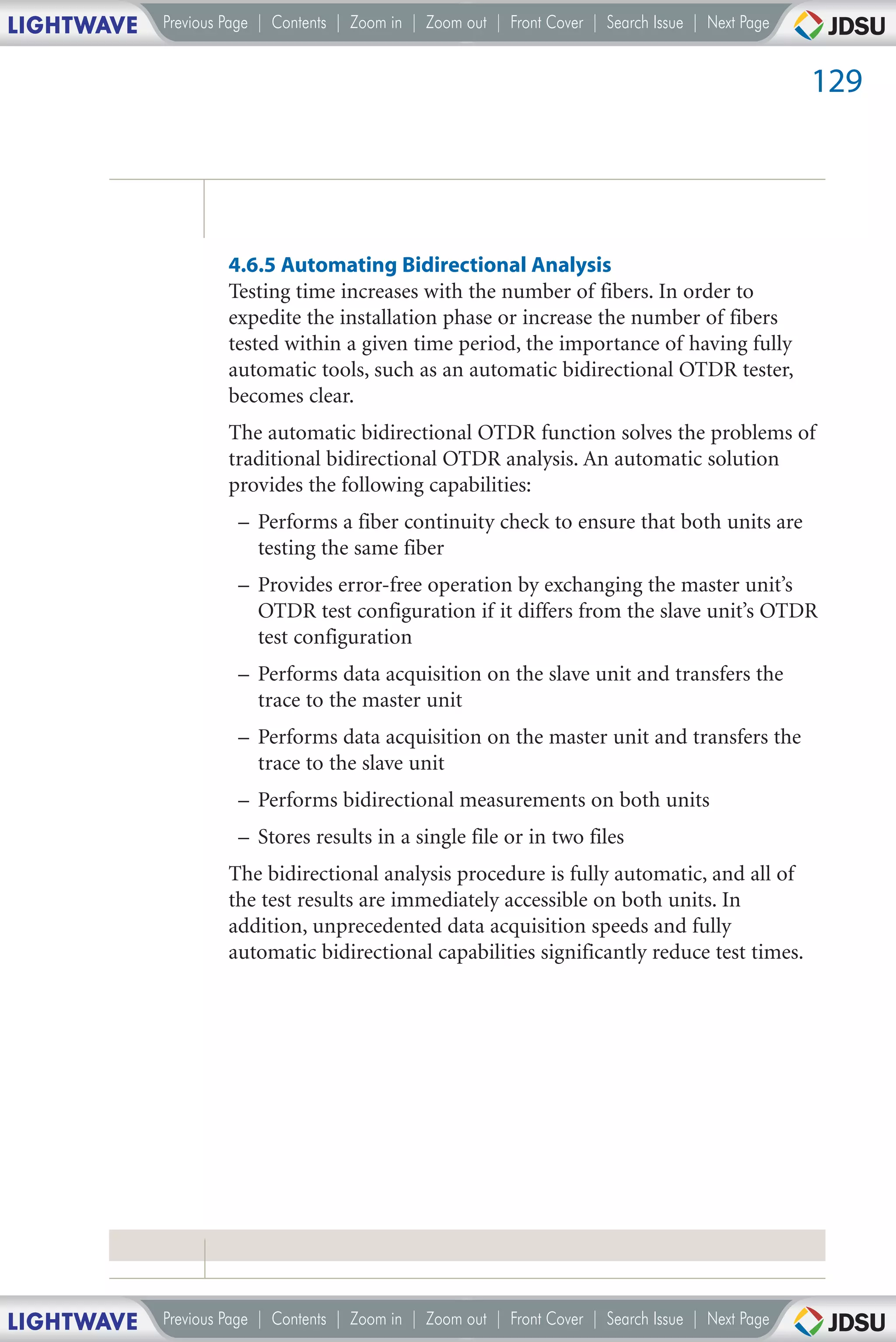 LIGHTWAVE   Previous Page | Contents | Zoom in | Zoom out | Front Cover | Search Issue | Next Page


                                                                                                     129




                     4.6.5 Automating Bidirectional Analysis
                     Testing time increases with the number of fibers. In order to
                     expedite the installation phase or increase the number of fibers
                     tested within a given time period, the importance of having fully
                     automatic tools, such as an automatic bidirectional OTDR tester,
                     becomes clear.
                     The automatic bidirectional OTDR function solves the problems of
                     traditional bidirectional OTDR analysis. An automatic solution
                     provides the following capabilities:
                      – Performs a fiber continuity check to ensure that both units are
                        testing the same fiber
                      – Provides error-free operation by exchanging the master unit’s
                        OTDR test configuration if it differs from the slave unit’s OTDR
                        test configuration
                      – Performs data acquisition on the slave unit and transfers the
                        trace to the master unit
                      – Performs data acquisition on the master unit and transfers the
                        trace to the slave unit
                      – Performs bidirectional measurements on both units
                      – Stores results in a single file or in two files
                     The bidirectional analysis procedure is fully automatic, and all of
                     the test results are immediately accessible on both units. In
                     addition, unprecedented data acquisition speeds and fully
                     automatic bidirectional capabilities significantly reduce test times.




LIGHTWAVE   Previous Page | Contents | Zoom in | Zoom out | Front Cover | Search Issue | Next Page
 
