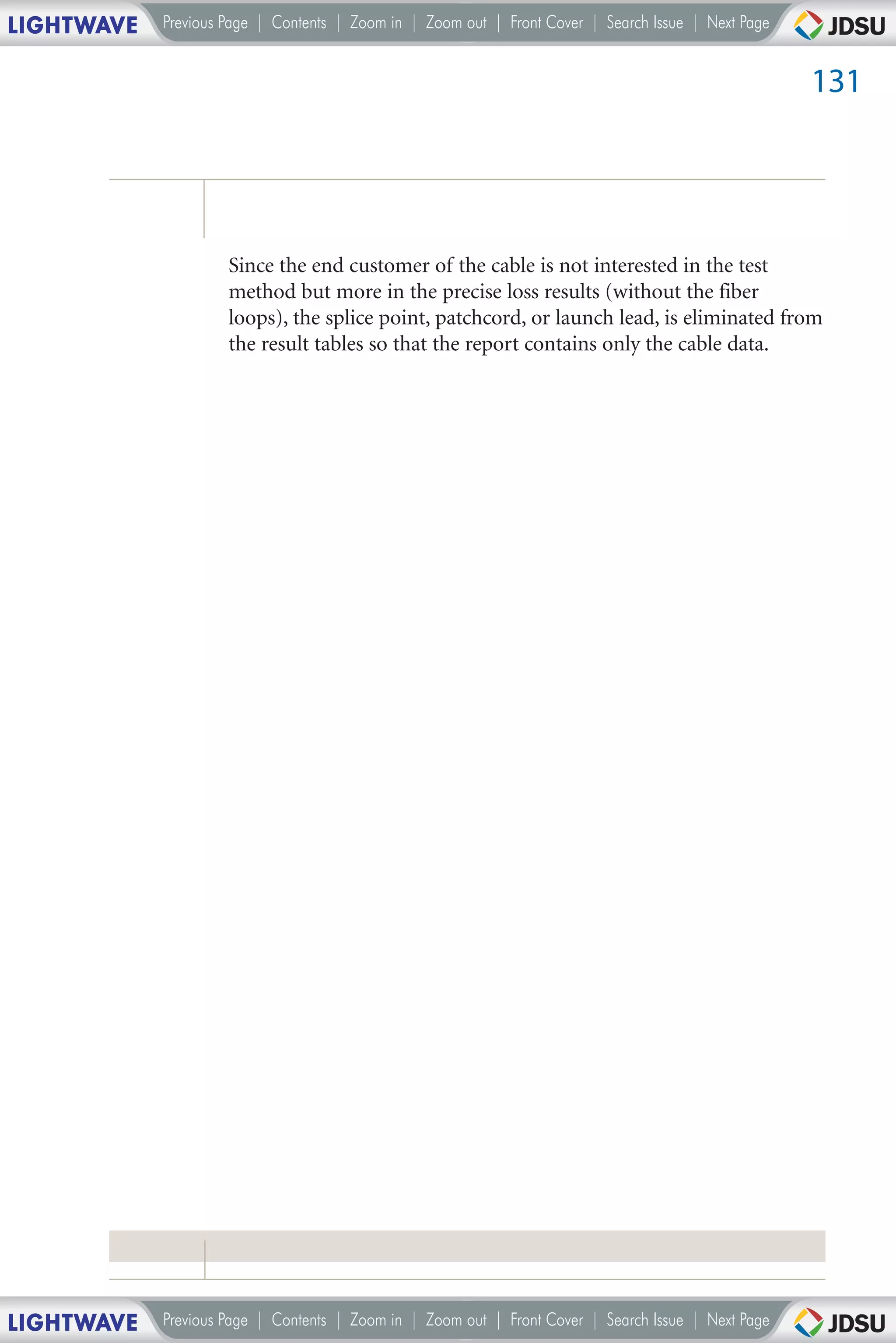 LIGHTWAVE   Previous Page | Contents | Zoom in | Zoom out | Front Cover | Search Issue | Next Page


                                                                                                     131




                     Since the end customer of the cable is not interested in the test
                     method but more in the precise loss results (without the fiber
                     loops), the splice point, patchcord, or launch lead, is eliminated from
                     the result tables so that the report contains only the cable data.




LIGHTWAVE   Previous Page | Contents | Zoom in | Zoom out | Front Cover | Search Issue | Next Page
 