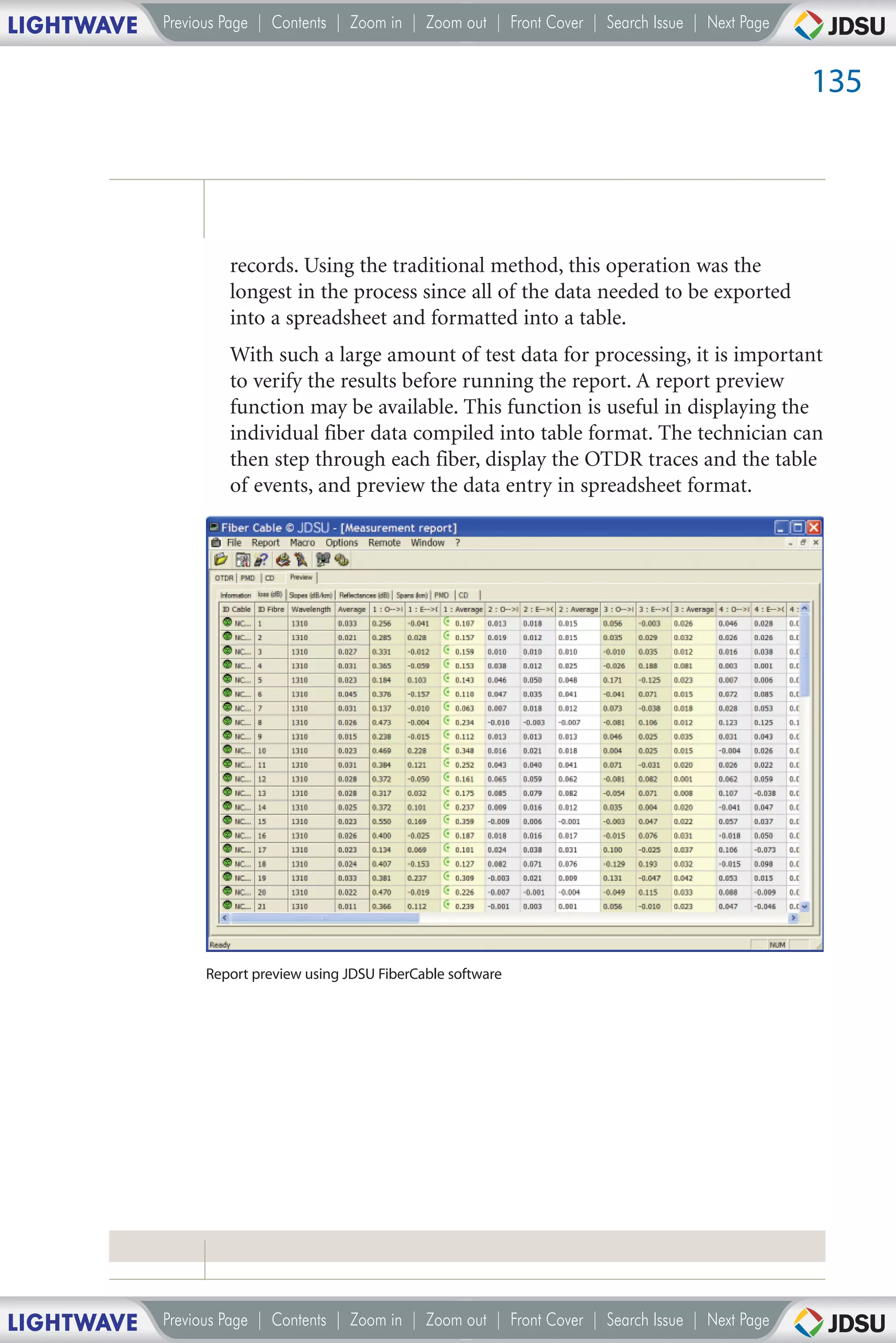 LIGHTWAVE   Previous Page | Contents | Zoom in | Zoom out | Front Cover | Search Issue | Next Page


                                                                                                     135




                     records. Using the traditional method, this operation was the
                     longest in the process since all of the data needed to be exported
                     into a spreadsheet and formatted into a table.
                     With such a large amount of test data for processing, it is important
                     to verify the results before running the report. A report preview
                     function may be available. This function is useful in displaying the
                     individual fiber data compiled into table format. The technician can
                     then step through each fiber, display the OTDR traces and the table
                     of events, and preview the data entry in spreadsheet format.




                  Report preview using JDSU FiberCable software




LIGHTWAVE   Previous Page | Contents | Zoom in | Zoom out | Front Cover | Search Issue | Next Page
 