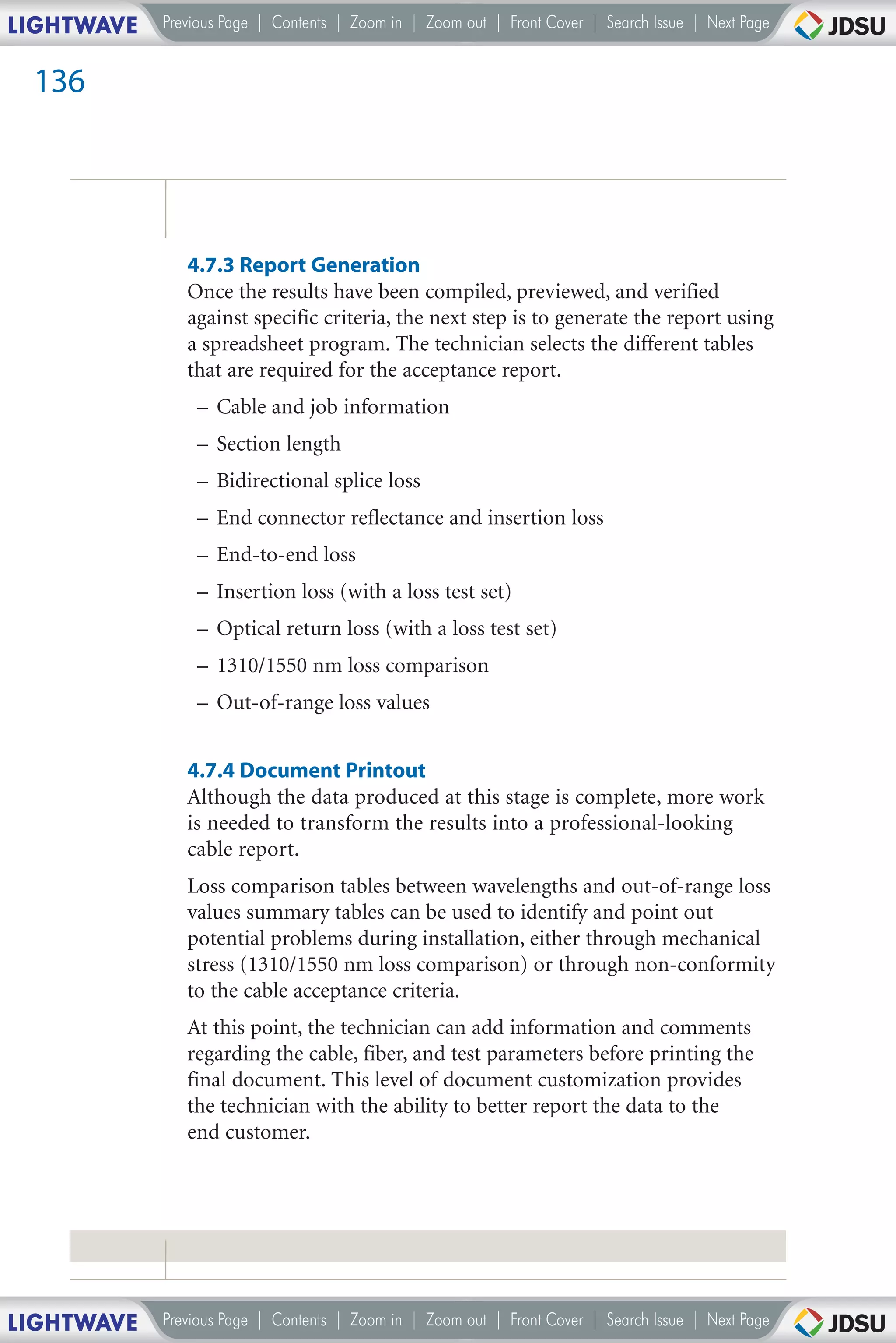 LIGHTWAVE   Previous Page | Contents | Zoom in | Zoom out | Front Cover | Search Issue | Next Page


 136




               4.7.3 Report Generation
               Once the results have been compiled, previewed, and verified
               against specific criteria, the next step is to generate the report using
               a spreadsheet program. The technician selects the different tables
               that are required for the acceptance report.
                – Cable and job information
                – Section length
                – Bidirectional splice loss
                – End connector reflectance and insertion loss
                – End-to-end loss
                – Insertion loss (with a loss test set)
                – Optical return loss (with a loss test set)
                – 1310/1550 nm loss comparison
                – Out-of-range loss values


               4.7.4 Document Printout
               Although the data produced at this stage is complete, more work
               is needed to transform the results into a professional-looking
               cable report.
               Loss comparison tables between wavelengths and out-of-range loss
               values summary tables can be used to identify and point out
               potential problems during installation, either through mechanical
               stress (1310/1550 nm loss comparison) or through non-conformity
               to the cable acceptance criteria.
               At this point, the technician can add information and comments
               regarding the cable, fiber, and test parameters before printing the
               final document. This level of document customization provides
               the technician with the ability to better report the data to the
               end customer.




LIGHTWAVE   Previous Page | Contents | Zoom in | Zoom out | Front Cover | Search Issue | Next Page
 