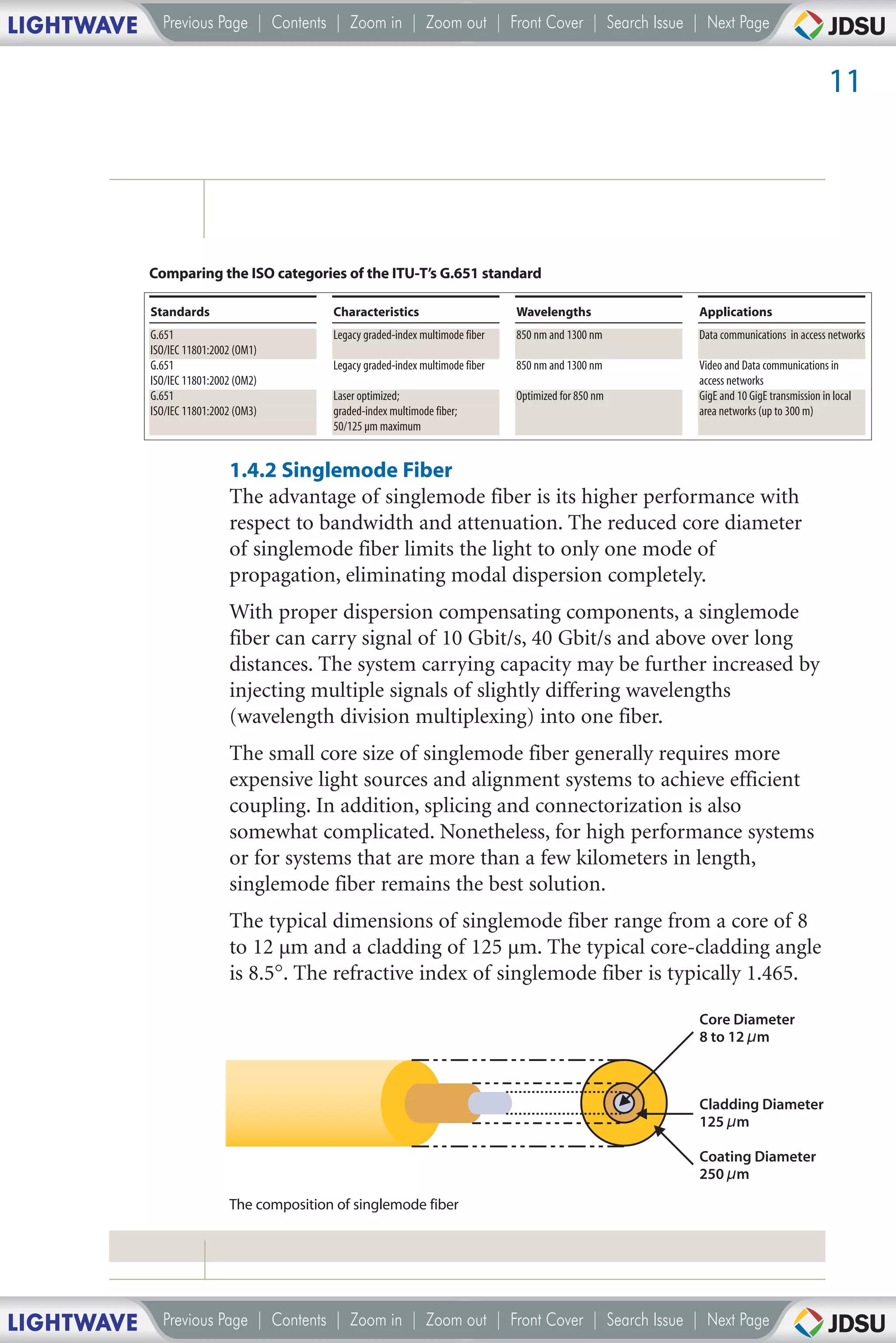 LIGHTWAVE     Previous Page | Contents | Zoom in | Zoom out | Front Cover | Search Issue | Next Page


                                                                                                                                         11




            Comparing the ISO categories of the ITU-T’s G.651 standard

            Standards                       Characteristics                       Wavelengths            Applications
            G.651                           Legacy graded-index multimode fiber   850 nm and 1300 nm     Data communications in access networks
            ISO/IEC 11801:2002 (OM1)
            G.651                           Legacy graded-index multimode fiber   850 nm and 1300 nm     Video and Data communications in
            ISO/IEC 11801:2002 (OM2)                                                                     access networks
            G.651                           Laser optimized;                      Optimized for 850 nm   GigE and 10 GigE transmission in local
            ISO/IEC 11801:2002 (OM3)        graded-index multimode fiber;                                area networks (up to 300 m)
                                            50/125 µm maximum


                             1.4.2 Singlemode Fiber
                             The advantage of singlemode fiber is its higher performance with
                             respect to bandwidth and attenuation. The reduced core diameter
                             of singlemode fiber limits the light to only one mode of
                             propagation, eliminating modal dispersion completely.
                             With proper dispersion compensating components, a singlemode
                             fiber can carry signal of 10 Gbit/s, 40 Gbit/s and above over long
                             distances. The system carrying capacity may be further increased by
                             injecting multiple signals of slightly differing wavelengths
                             (wavelength division multiplexing) into one fiber.
                             The small core size of singlemode fiber generally requires more
                             expensive light sources and alignment systems to achieve efficient
                             coupling. In addition, splicing and connectorization is also
                             somewhat complicated. Nonetheless, for high performance systems
                             or for systems that are more than a few kilometers in length,
                             singlemode fiber remains the best solution.
                             The typical dimensions of singlemode fiber range from a core of 8
                             to 12 µm and a cladding of 125 µm. The typical core-cladding angle
                             is 8.5°. The refractive index of singlemode fiber is typically 1.465.

                                                                                                         Core Diameter
                                                                                                         8 to 12 µm



                                                                                                         Cladding Diameter
                                                                                                         125 µm

                                                                                                         Coating Diameter
                                                                                                         250 µm
                             The composition of singlemode fiber




LIGHTWAVE     Previous Page | Contents | Zoom in | Zoom out | Front Cover | Search Issue | Next Page
 