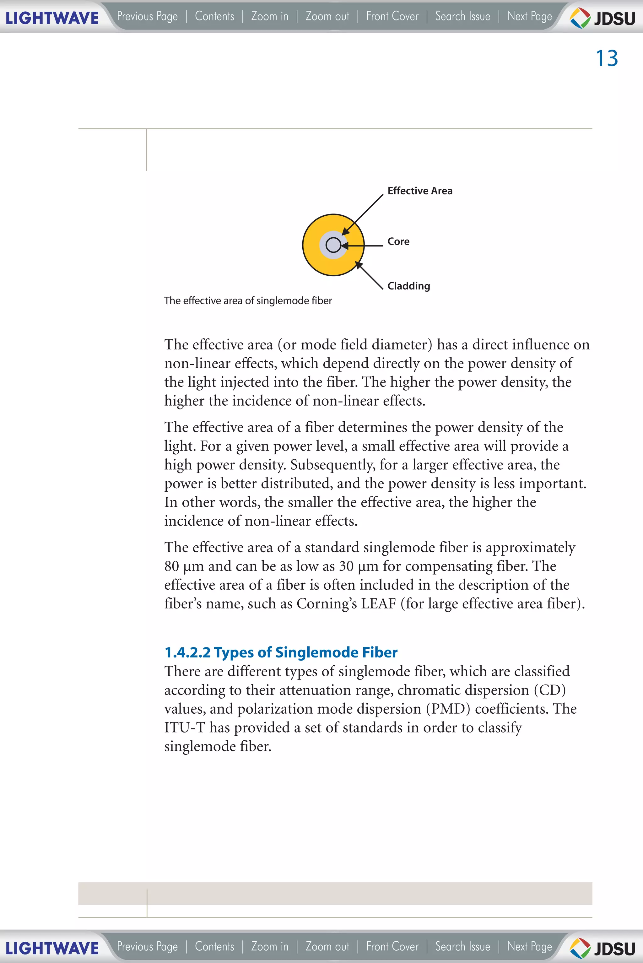 LIGHTWAVE   Previous Page | Contents | Zoom in | Zoom out | Front Cover | Search Issue | Next Page


                                                                                                     13




                                                                 Effective Area



                                                                 Core



                                                                 Cladding
                     The effective area of singlemode fiber



                     The effective area (or mode field diameter) has a direct influence on
                     non-linear effects, which depend directly on the power density of
                     the light injected into the fiber. The higher the power density, the
                     higher the incidence of non-linear effects.
                     The effective area of a fiber determines the power density of the
                     light. For a given power level, a small effective area will provide a
                     high power density. Subsequently, for a larger effective area, the
                     power is better distributed, and the power density is less important.
                     In other words, the smaller the effective area, the higher the
                     incidence of non-linear effects.
                     The effective area of a standard singlemode fiber is approximately
                     80 µm and can be as low as 30 µm for compensating fiber. The
                     effective area of a fiber is often included in the description of the
                     fiber’s name, such as Corning’s LEAF (for large effective area fiber).


                     1.4.2.2 Types of Singlemode Fiber
                     There are different types of singlemode fiber, which are classified
                     according to their attenuation range, chromatic dispersion (CD)
                     values, and polarization mode dispersion (PMD) coefficients. The
                     ITU-T has provided a set of standards in order to classify
                     singlemode fiber.




LIGHTWAVE   Previous Page | Contents | Zoom in | Zoom out | Front Cover | Search Issue | Next Page
 