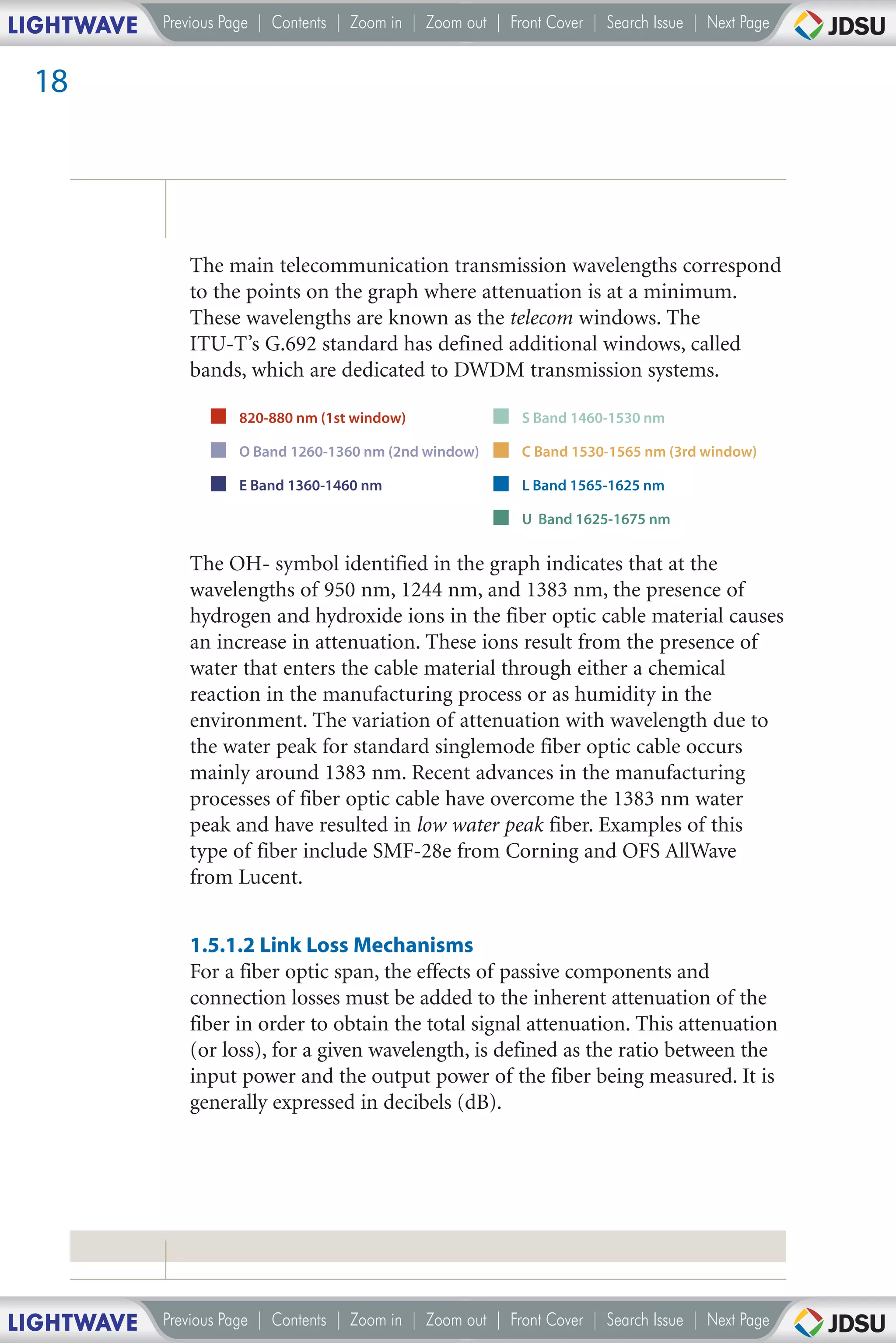 LIGHTWAVE   Previous Page | Contents | Zoom in | Zoom out | Front Cover | Search Issue | Next Page


 18




               The main telecommunication transmission wavelengths correspond
               to the points on the graph where attenuation is at a minimum.
               These wavelengths are known as the telecom windows. The
               ITU-T’s G.692 standard has defined additional windows, called
               bands, which are dedicated to DWDM transmission systems.

                      820-880 nm (1st window)                 S Band 1460-1530 nm

                      O Band 1260-1360 nm (2nd window)        C Band 1530-1565 nm (3rd window)

                      E Band 1360-1460 nm                     L Band 1565-1625 nm

                                                              U Band 1625-1675 nm


               The OH- symbol identified in the graph indicates that at the
               wavelengths of 950 nm, 1244 nm, and 1383 nm, the presence of
               hydrogen and hydroxide ions in the fiber optic cable material causes
               an increase in attenuation. These ions result from the presence of
               water that enters the cable material through either a chemical
               reaction in the manufacturing process or as humidity in the
               environment. The variation of attenuation with wavelength due to
               the water peak for standard singlemode fiber optic cable occurs
               mainly around 1383 nm. Recent advances in the manufacturing
               processes of fiber optic cable have overcome the 1383 nm water
               peak and have resulted in low water peak fiber. Examples of this
               type of fiber include SMF-28e from Corning and OFS AllWave
               from Lucent.


               1.5.1.2 Link Loss Mechanisms
               For a fiber optic span, the effects of passive components and
               connection losses must be added to the inherent attenuation of the
               fiber in order to obtain the total signal attenuation. This attenuation
               (or loss), for a given wavelength, is defined as the ratio between the
               input power and the output power of the fiber being measured. It is
               generally expressed in decibels (dB).




LIGHTWAVE   Previous Page | Contents | Zoom in | Zoom out | Front Cover | Search Issue | Next Page
 