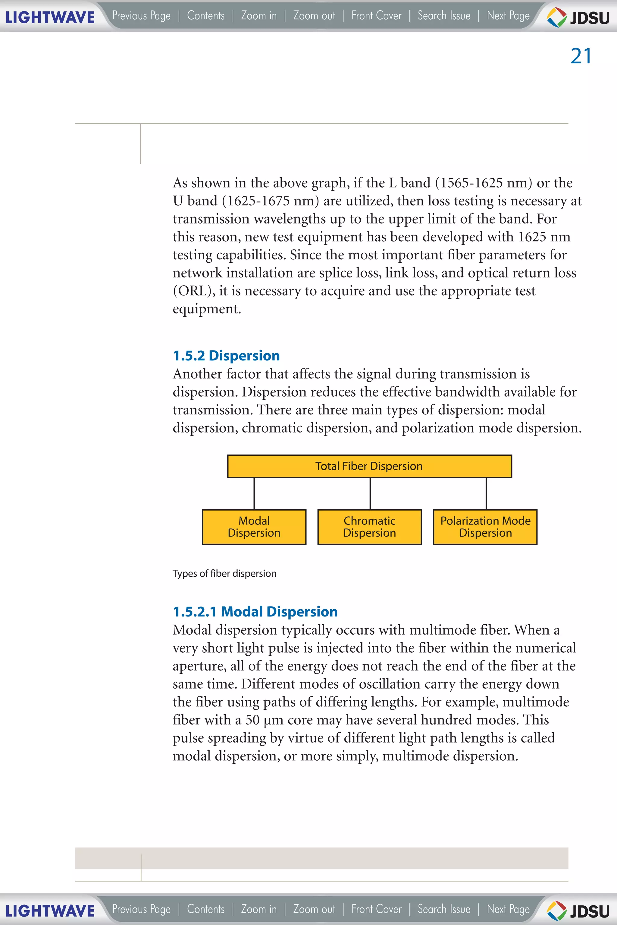 LIGHTWAVE   Previous Page | Contents | Zoom in | Zoom out | Front Cover | Search Issue | Next Page


                                                                                                     21




                        As shown in the above graph, if the L band (1565-1625 nm) or the
                        U band (1625-1675 nm) are utilized, then loss testing is necessary at
                        transmission wavelengths up to the upper limit of the band. For
                        this reason, new test equipment has been developed with 1625 nm
                        testing capabilities. Since the most important fiber parameters for
                        network installation are splice loss, link loss, and optical return loss
                        (ORL), it is necessary to acquire and use the appropriate test
                        equipment.


                        1.5.2 Dispersion
                        Another factor that affects the signal during transmission is
                        dispersion. Dispersion reduces the effective bandwidth available for
                        transmission. There are three main types of dispersion: modal
                        dispersion, chromatic dispersion, and polarization mode dispersion.

                                                     Total Fiber Dispersion



                                       Modal               Chromatic           Polarization Mode
                                     Dispersion            Dispersion              Dispersion


                        Types of fiber dispersion


                        1.5.2.1 Modal Dispersion
                        Modal dispersion typically occurs with multimode fiber. When a
                        very short light pulse is injected into the fiber within the numerical
                        aperture, all of the energy does not reach the end of the fiber at the
                        same time. Different modes of oscillation carry the energy down
                        the fiber using paths of differing lengths. For example, multimode
                        fiber with a 50 µm core may have several hundred modes. This
                        pulse spreading by virtue of different light path lengths is called
                        modal dispersion, or more simply, multimode dispersion.




LIGHTWAVE   Previous Page | Contents | Zoom in | Zoom out | Front Cover | Search Issue | Next Page
 