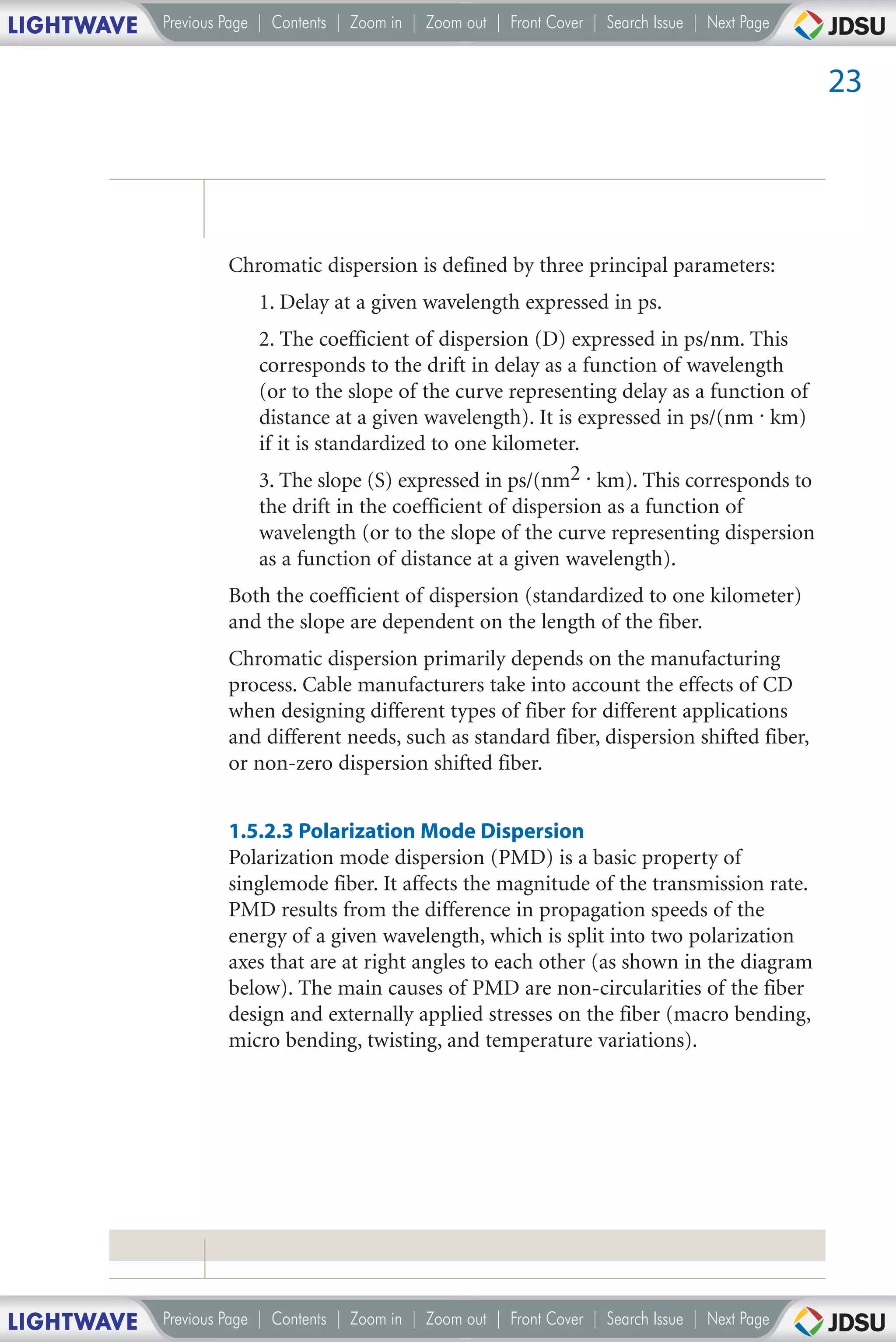 LIGHTWAVE   Previous Page | Contents | Zoom in | Zoom out | Front Cover | Search Issue | Next Page


                                                                                                     23




                     Chromatic dispersion is defined by three principal parameters:
                         1. Delay at a given wavelength expressed in ps.
                         2. The coefficient of dispersion (D) expressed in ps/nm. This
                         corresponds to the drift in delay as a function of wavelength
                         (or to the slope of the curve representing delay as a function of
                         distance at a given wavelength). It is expressed in ps/(nm . km)
                         if it is standardized to one kilometer.
                         3. The slope (S) expressed in ps/(nm2 . km). This corresponds to
                         the drift in the coefficient of dispersion as a function of
                         wavelength (or to the slope of the curve representing dispersion
                         as a function of distance at a given wavelength).
                     Both the coefficient of dispersion (standardized to one kilometer)
                     and the slope are dependent on the length of the fiber.
                     Chromatic dispersion primarily depends on the manufacturing
                     process. Cable manufacturers take into account the effects of CD
                     when designing different types of fiber for different applications
                     and different needs, such as standard fiber, dispersion shifted fiber,
                     or non-zero dispersion shifted fiber.


                     1.5.2.3 Polarization Mode Dispersion
                     Polarization mode dispersion (PMD) is a basic property of
                     singlemode fiber. It affects the magnitude of the transmission rate.
                     PMD results from the difference in propagation speeds of the
                     energy of a given wavelength, which is split into two polarization
                     axes that are at right angles to each other (as shown in the diagram
                     below). The main causes of PMD are non-circularities of the fiber
                     design and externally applied stresses on the fiber (macro bending,
                     micro bending, twisting, and temperature variations).




LIGHTWAVE   Previous Page | Contents | Zoom in | Zoom out | Front Cover | Search Issue | Next Page
 