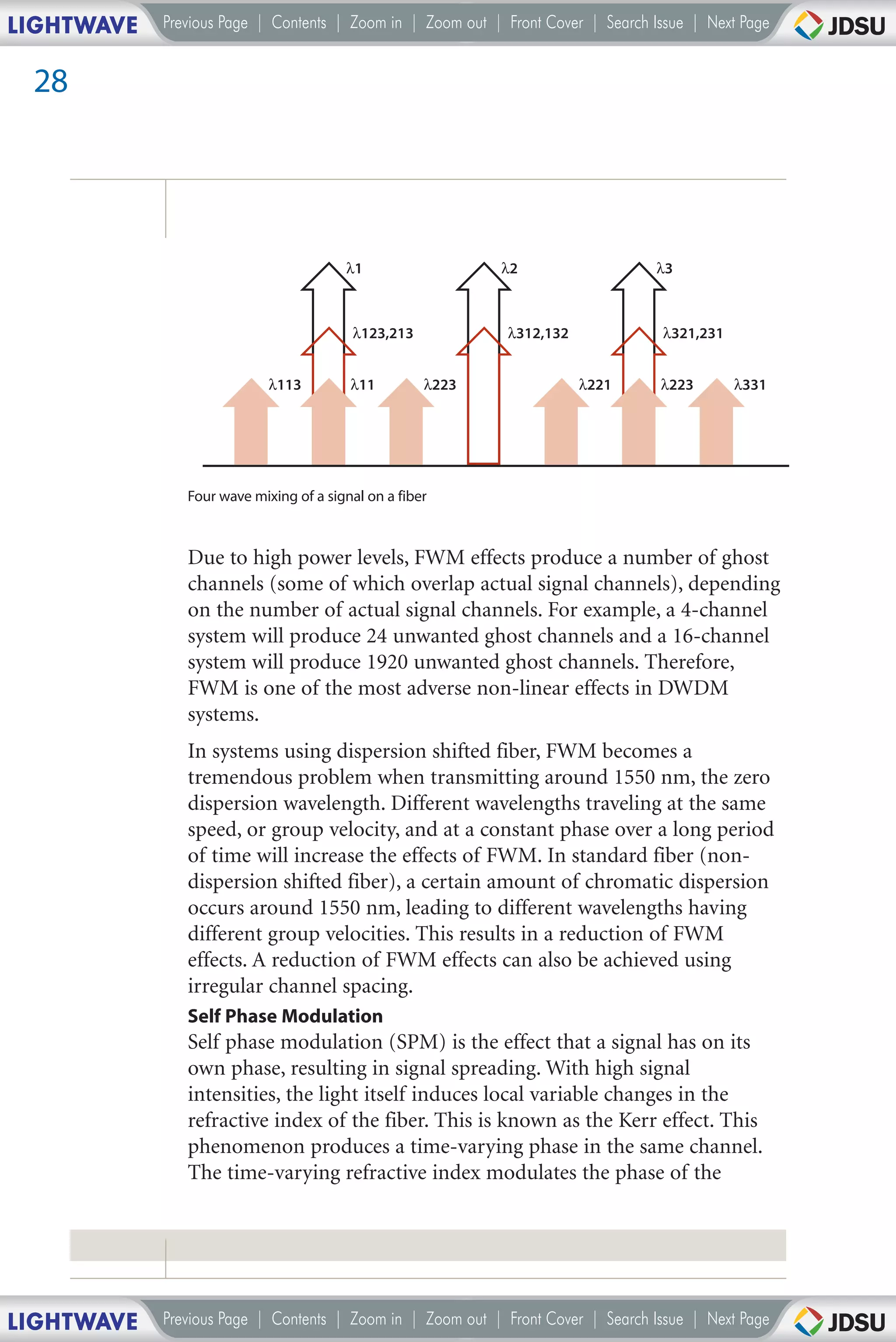 LIGHTWAVE   Previous Page | Contents | Zoom in | Zoom out | Front Cover | Search Issue | Next Page


 28




                                        λ1                  λ2                   λ3



                                         λ123,213           λ312,132              λ321,231


                            λ113         λ11         λ223              λ221       λ223       λ331




               Four wave mixing of a signal on a fiber



               Due to high power levels, FWM effects produce a number of ghost
               channels (some of which overlap actual signal channels), depending
               on the number of actual signal channels. For example, a 4-channel
               system will produce 24 unwanted ghost channels and a 16-channel
               system will produce 1920 unwanted ghost channels. Therefore,
               FWM is one of the most adverse non-linear effects in DWDM
               systems.
               In systems using dispersion shifted fiber, FWM becomes a
               tremendous problem when transmitting around 1550 nm, the zero
               dispersion wavelength. Different wavelengths traveling at the same
               speed, or group velocity, and at a constant phase over a long period
               of time will increase the effects of FWM. In standard fiber (non-
               dispersion shifted fiber), a certain amount of chromatic dispersion
               occurs around 1550 nm, leading to different wavelengths having
               different group velocities. This results in a reduction of FWM
               effects. A reduction of FWM effects can also be achieved using
               irregular channel spacing.
               Self Phase Modulation
               Self phase modulation (SPM) is the effect that a signal has on its
               own phase, resulting in signal spreading. With high signal
               intensities, the light itself induces local variable changes in the
               refractive index of the fiber. This is known as the Kerr effect. This
               phenomenon produces a time-varying phase in the same channel.
               The time-varying refractive index modulates the phase of the




LIGHTWAVE   Previous Page | Contents | Zoom in | Zoom out | Front Cover | Search Issue | Next Page
 