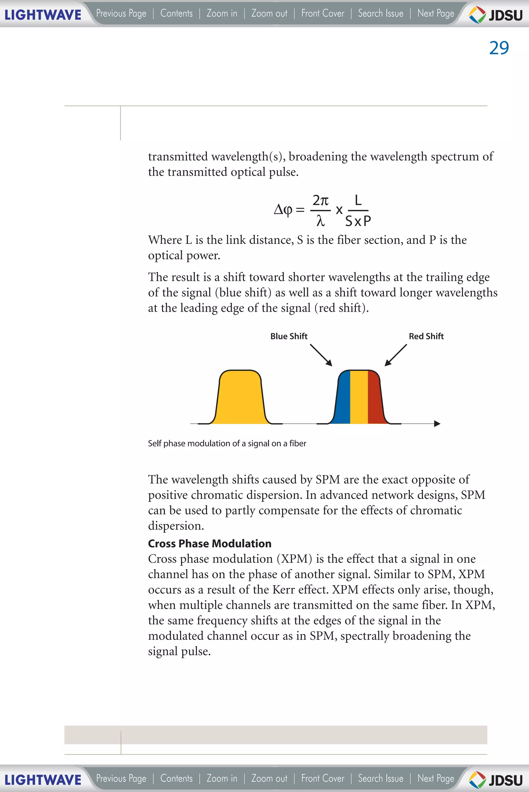 LIGHTWAVE   Previous Page | Contents | Zoom in | Zoom out | Front Cover | Search Issue | Next Page


                                                                                                     29




                        transmitted wavelength(s), broadening the wavelength spectrum of
                        the transmitted optical pulse.

                                                                       2π   L
                                                          ∆ϕ =            x
                                                                       λ SxP
                        Where L is the link distance, S is the fiber section, and P is the
                        optical power.
                        The result is a shift toward shorter wavelengths at the trailing edge
                        of the signal (blue shift) as well as a shift toward longer wavelengths
                        at the leading edge of the signal (red shift).

                                                          Blue Shift                   Red Shift




                        Self phase modulation of a signal on a fiber



                        The wavelength shifts caused by SPM are the exact opposite of
                        positive chromatic dispersion. In advanced network designs, SPM
                        can be used to partly compensate for the effects of chromatic
                        dispersion.
                        Cross Phase Modulation
                        Cross phase modulation (XPM) is the effect that a signal in one
                        channel has on the phase of another signal. Similar to SPM, XPM
                        occurs as a result of the Kerr effect. XPM effects only arise, though,
                        when multiple channels are transmitted on the same fiber. In XPM,
                        the same frequency shifts at the edges of the signal in the
                        modulated channel occur as in SPM, spectrally broadening the
                        signal pulse.




LIGHTWAVE   Previous Page | Contents | Zoom in | Zoom out | Front Cover | Search Issue | Next Page
 