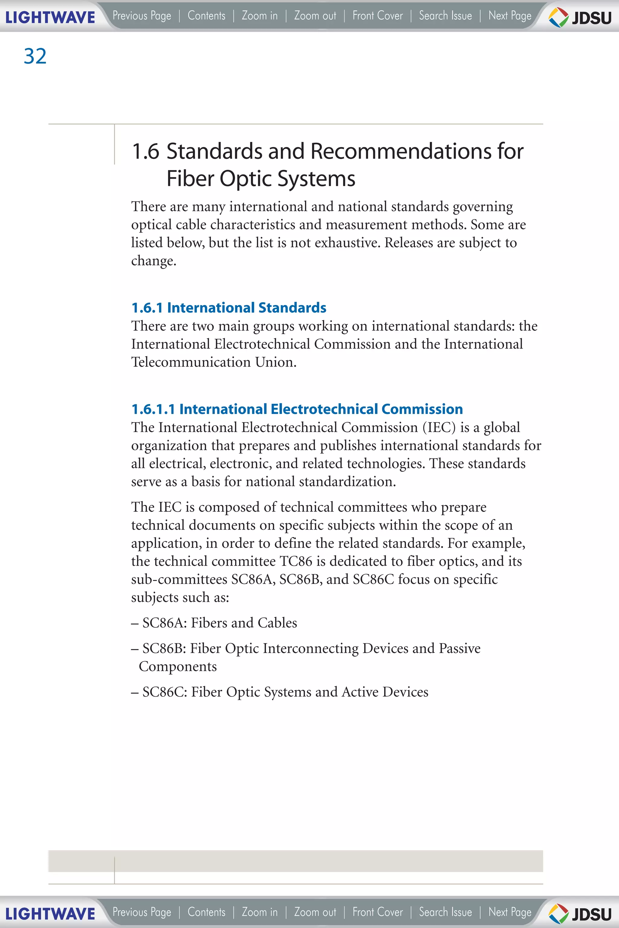 LIGHTWAVE   Previous Page | Contents | Zoom in | Zoom out | Front Cover | Search Issue | Next Page


 32



               1.6 Standards and Recommendations for
                   Fiber Optic Systems
               There are many international and national standards governing
               optical cable characteristics and measurement methods. Some are
               listed below, but the list is not exhaustive. Releases are subject to
               change.


               1.6.1 International Standards
               There are two main groups working on international standards: the
               International Electrotechnical Commission and the International
               Telecommunication Union.


               1.6.1.1 International Electrotechnical Commission
               The International Electrotechnical Commission (IEC) is a global
               organization that prepares and publishes international standards for
               all electrical, electronic, and related technologies. These standards
               serve as a basis for national standardization.
               The IEC is composed of technical committees who prepare
               technical documents on specific subjects within the scope of an
               application, in order to define the related standards. For example,
               the technical committee TC86 is dedicated to fiber optics, and its
               sub-committees SC86A, SC86B, and SC86C focus on specific
               subjects such as:
               – SC86A: Fibers and Cables
               – SC86B: Fiber Optic Interconnecting Devices and Passive
                Components
               – SC86C: Fiber Optic Systems and Active Devices




LIGHTWAVE   Previous Page | Contents | Zoom in | Zoom out | Front Cover | Search Issue | Next Page
 