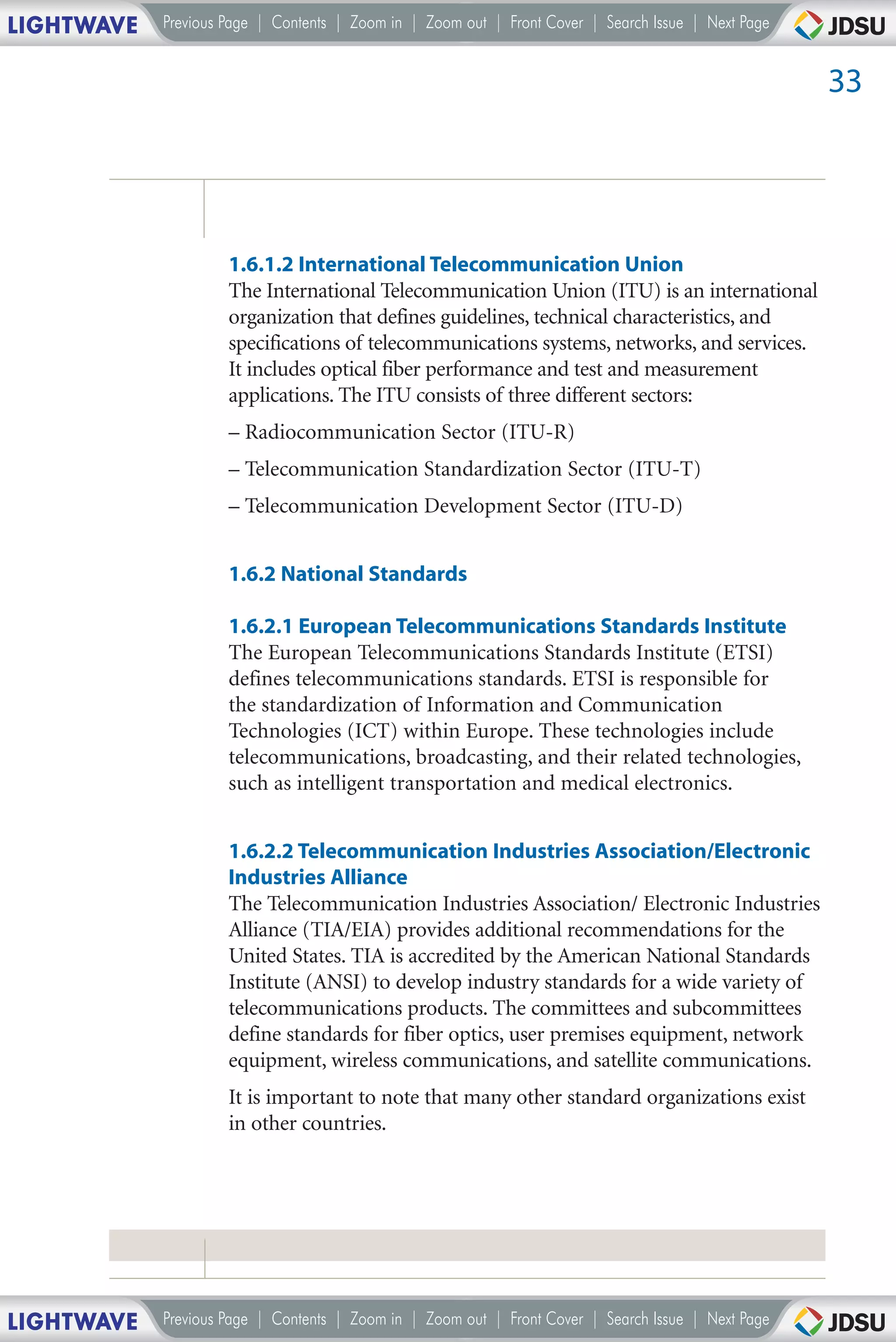LIGHTWAVE   Previous Page | Contents | Zoom in | Zoom out | Front Cover | Search Issue | Next Page


                                                                                                     33




                     1.6.1.2 International Telecommunication Union
                     The International Telecommunication Union (ITU) is an international
                     organization that defines guidelines, technical characteristics, and
                     specifications of telecommunications systems, networks, and services.
                     It includes optical fiber performance and test and measurement
                     applications. The ITU consists of three different sectors:
                     – Radiocommunication Sector (ITU-R)
                     – Telecommunication Standardization Sector (ITU-T)
                     – Telecommunication Development Sector (ITU-D)


                     1.6.2 National Standards

                     1.6.2.1 European Telecommunications Standards Institute
                     The European Telecommunications Standards Institute (ETSI)
                     defines telecommunications standards. ETSI is responsible for
                     the standardization of Information and Communication
                     Technologies (ICT) within Europe. These technologies include
                     telecommunications, broadcasting, and their related technologies,
                     such as intelligent transportation and medical electronics.


                     1.6.2.2 Telecommunication Industries Association/Electronic
                     Industries Alliance
                     The Telecommunication Industries Association/ Electronic Industries
                     Alliance (TIA/EIA) provides additional recommendations for the
                     United States. TIA is accredited by the American National Standards
                     Institute (ANSI) to develop industry standards for a wide variety of
                     telecommunications products. The committees and subcommittees
                     define standards for fiber optics, user premises equipment, network
                     equipment, wireless communications, and satellite communications.
                     It is important to note that many other standard organizations exist
                     in other countries.




LIGHTWAVE   Previous Page | Contents | Zoom in | Zoom out | Front Cover | Search Issue | Next Page
 
