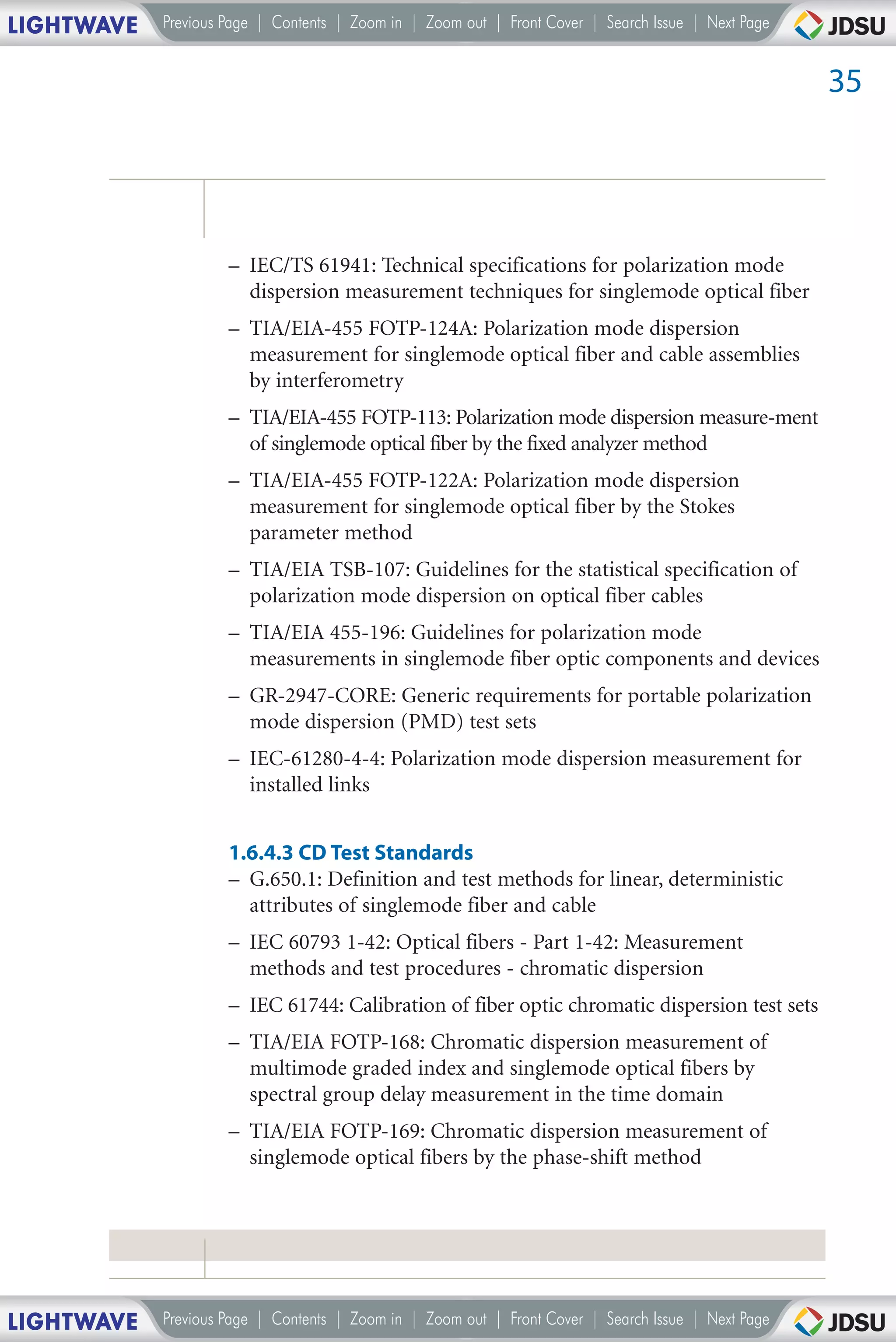 LIGHTWAVE   Previous Page | Contents | Zoom in | Zoom out | Front Cover | Search Issue | Next Page


                                                                                                     35




                     – IEC/TS 61941: Technical specifications for polarization mode
                       dispersion measurement techniques for singlemode optical fiber
                     – TIA/EIA-455 FOTP-124A: Polarization mode dispersion
                       measurement for singlemode optical fiber and cable assemblies
                       by interferometry
                     – TIA/EIA-455 FOTP-113: Polarization mode dispersion measure-ment
                       of singlemode optical fiber by the fixed analyzer method
                     – TIA/EIA-455 FOTP-122A: Polarization mode dispersion
                       measurement for singlemode optical fiber by the Stokes
                       parameter method
                     – TIA/EIA TSB-107: Guidelines for the statistical specification of
                       polarization mode dispersion on optical fiber cables
                     – TIA/EIA 455-196: Guidelines for polarization mode
                       measurements in singlemode fiber optic components and devices
                     – GR-2947-CORE: Generic requirements for portable polarization
                       mode dispersion (PMD) test sets
                     – IEC-61280-4-4: Polarization mode dispersion measurement for
                       installed links


                     1.6.4.3 CD Test Standards
                     – G.650.1: Definition and test methods for linear, deterministic
                       attributes of singlemode fiber and cable
                     – IEC 60793 1-42: Optical fibers - Part 1-42: Measurement
                       methods and test procedures - chromatic dispersion
                     – IEC 61744: Calibration of fiber optic chromatic dispersion test sets
                     – TIA/EIA FOTP-168: Chromatic dispersion measurement of
                       multimode graded index and singlemode optical fibers by
                       spectral group delay measurement in the time domain
                     – TIA/EIA FOTP-169: Chromatic dispersion measurement of
                       singlemode optical fibers by the phase-shift method




LIGHTWAVE   Previous Page | Contents | Zoom in | Zoom out | Front Cover | Search Issue | Next Page
 