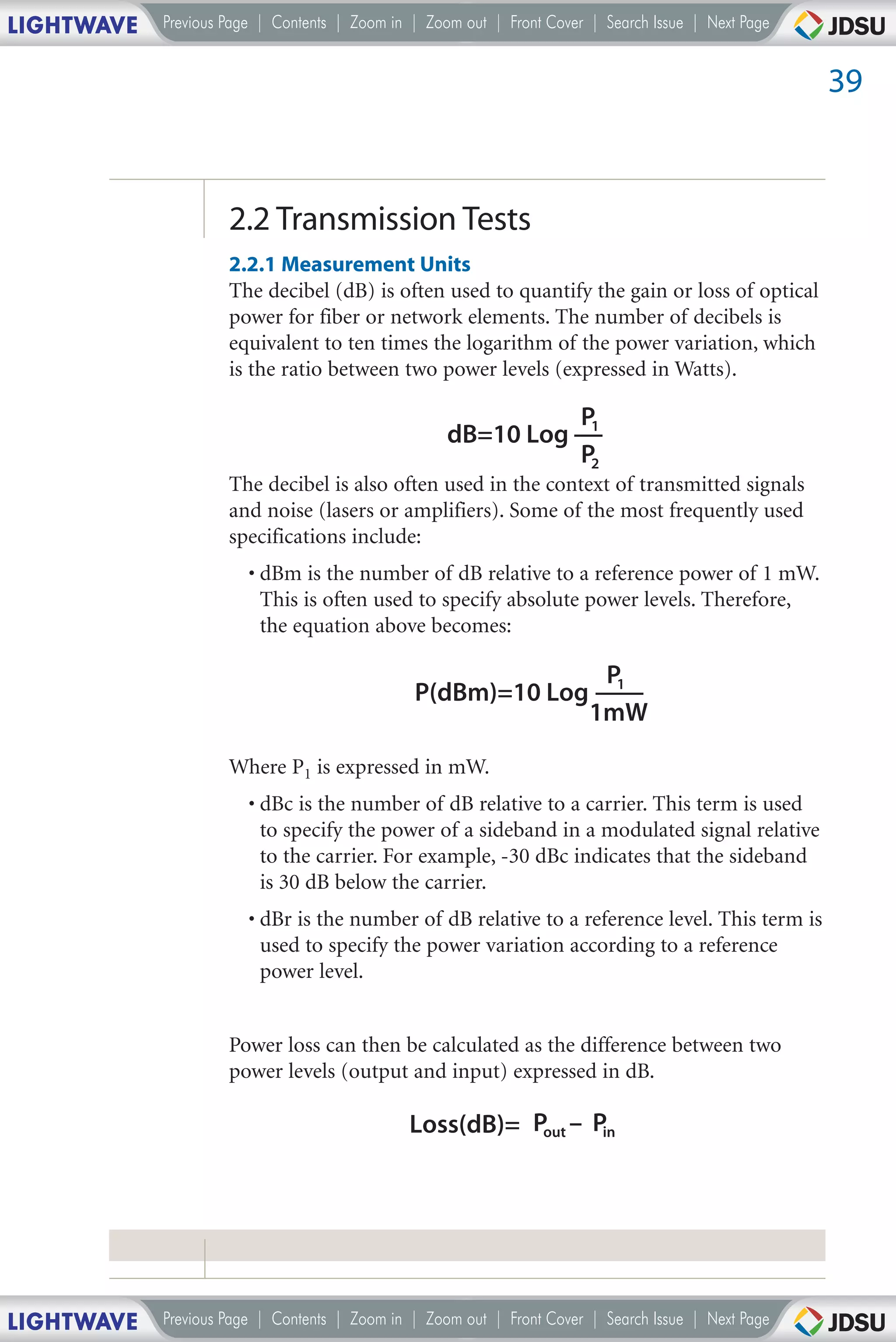 LIGHTWAVE   Previous Page | Contents | Zoom in | Zoom out | Front Cover | Search Issue | Next Page


                                                                                                     39



                     2.2 Transmission Tests
                     2.2.1 Measurement Units
                     The decibel (dB) is often used to quantify the gain or loss of optical
                     power for fiber or network elements. The number of decibels is
                     equivalent to ten times the logarithm of the power variation, which
                     is the ratio between two power levels (expressed in Watts).

                                                                       P1
                                                    dB=10 Log
                                                                       P2
                     The decibel is also often used in the context of transmitted signals
                     and noise (lasers or amplifiers). Some of the most frequently used
                     specifications include:
                        • dBm is the number of dB relative to a reference power of 1 mW.
                          This is often used to specify absolute power levels. Therefore,
                          the equation above becomes:

                                                                         P1
                                               P(dBm)=10 Log
                                                                        1mW

                     Where P1 is expressed in mW.
                        • dBc is the number of dB relative to a carrier. This term is used
                          to specify the power of a sideband in a modulated signal relative
                          to the carrier. For example, -30 dBc indicates that the sideband
                          is 30 dB below the carrier.
                        • dBr is the number of dB relative to a reference level. This term is
                          used to specify the power variation according to a reference
                          power level.


                     Power loss can then be calculated as the difference between two
                     power levels (output and input) expressed in dB.

                                              Loss(dB)= Pout – Pin




LIGHTWAVE   Previous Page | Contents | Zoom in | Zoom out | Front Cover | Search Issue | Next Page
 