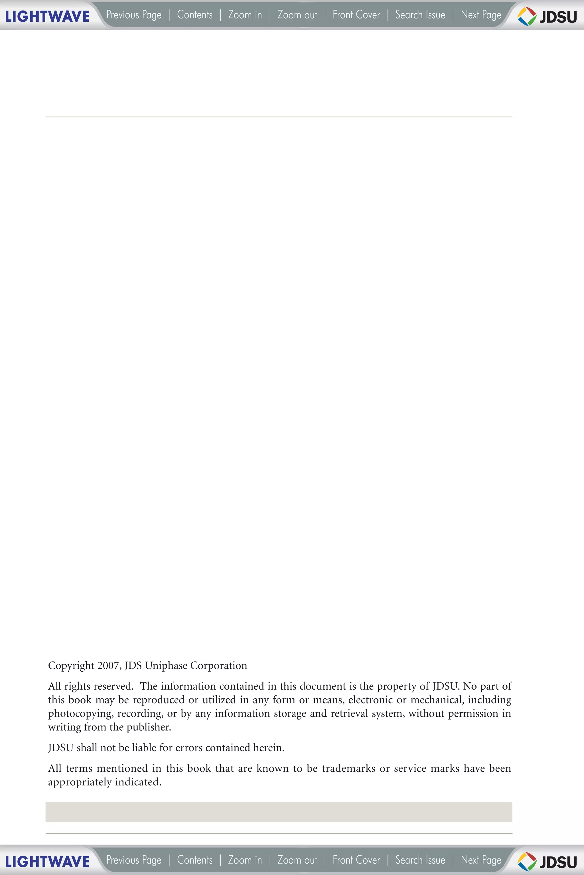 LIGHTWAVE        Previous Page | Contents | Zoom in | Zoom out | Front Cover | Search Issue | Next Page




    Copyright 2007, JDS Uniphase Corporation
    All rights reserved. The information contained in this document is the property of JDSU. No part of
    this book may be reproduced or utilized in any form or means, electronic or mechanical, including
    photocopying, recording, or by any information storage and retrieval system, without permission in
    writing from the publisher.
    JDSU shall not be liable for errors contained herein.
    All terms mentioned in this book that are known to be trademarks or service marks have been
    appropriately indicated.




LIGHTWAVE        Previous Page | Contents | Zoom in | Zoom out | Front Cover | Search Issue | Next Page
 