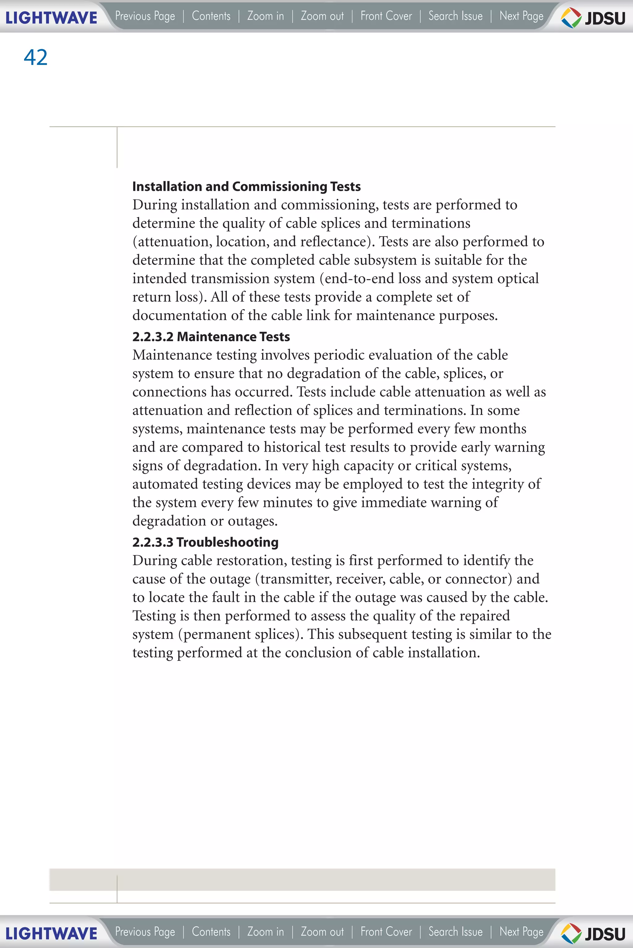 LIGHTWAVE   Previous Page | Contents | Zoom in | Zoom out | Front Cover | Search Issue | Next Page


 42




               Installation and Commissioning Tests
               During installation and commissioning, tests are performed to
               determine the quality of cable splices and terminations
               (attenuation, location, and reflectance). Tests are also performed to
               determine that the completed cable subsystem is suitable for the
               intended transmission system (end-to-end loss and system optical
               return loss). All of these tests provide a complete set of
               documentation of the cable link for maintenance purposes.
               2.2.3.2 Maintenance Tests
               Maintenance testing involves periodic evaluation of the cable
               system to ensure that no degradation of the cable, splices, or
               connections has occurred. Tests include cable attenuation as well as
               attenuation and reflection of splices and terminations. In some
               systems, maintenance tests may be performed every few months
               and are compared to historical test results to provide early warning
               signs of degradation. In very high capacity or critical systems,
               automated testing devices may be employed to test the integrity of
               the system every few minutes to give immediate warning of
               degradation or outages.
               2.2.3.3 Troubleshooting
               During cable restoration, testing is first performed to identify the
               cause of the outage (transmitter, receiver, cable, or connector) and
               to locate the fault in the cable if the outage was caused by the cable.
               Testing is then performed to assess the quality of the repaired
               system (permanent splices). This subsequent testing is similar to the
               testing performed at the conclusion of cable installation.




LIGHTWAVE   Previous Page | Contents | Zoom in | Zoom out | Front Cover | Search Issue | Next Page
 