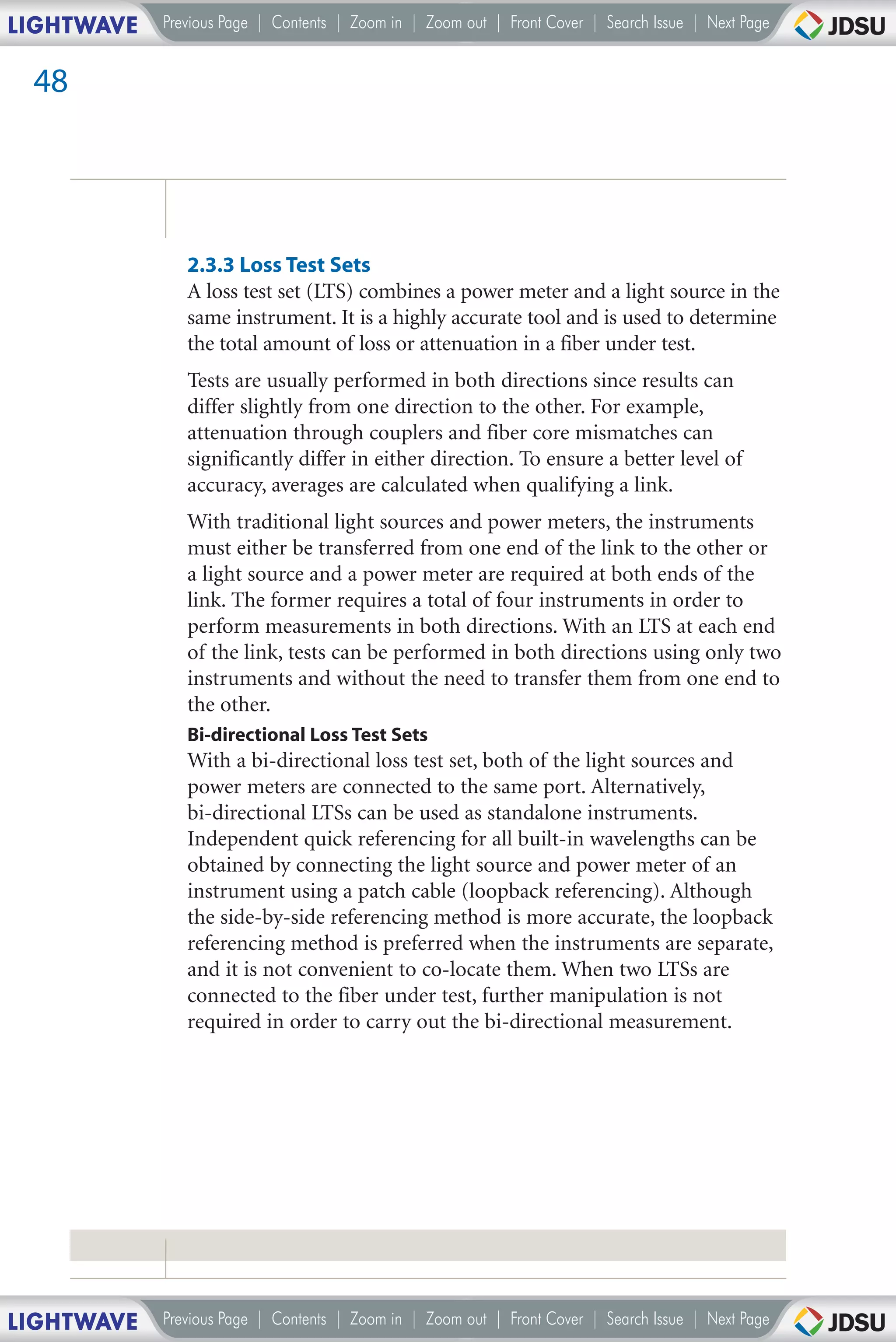 LIGHTWAVE   Previous Page | Contents | Zoom in | Zoom out | Front Cover | Search Issue | Next Page


 48




               2.3.3 Loss Test Sets
               A loss test set (LTS) combines a power meter and a light source in the
               same instrument. It is a highly accurate tool and is used to determine
               the total amount of loss or attenuation in a fiber under test.
               Tests are usually performed in both directions since results can
               differ slightly from one direction to the other. For example,
               attenuation through couplers and fiber core mismatches can
               significantly differ in either direction. To ensure a better level of
               accuracy, averages are calculated when qualifying a link.
               With traditional light sources and power meters, the instruments
               must either be transferred from one end of the link to the other or
               a light source and a power meter are required at both ends of the
               link. The former requires a total of four instruments in order to
               perform measurements in both directions. With an LTS at each end
               of the link, tests can be performed in both directions using only two
               instruments and without the need to transfer them from one end to
               the other.
               Bi-directional Loss Test Sets
               With a bi-directional loss test set, both of the light sources and
               power meters are connected to the same port. Alternatively,
               bi-directional LTSs can be used as standalone instruments.
               Independent quick referencing for all built-in wavelengths can be
               obtained by connecting the light source and power meter of an
               instrument using a patch cable (loopback referencing). Although
               the side-by-side referencing method is more accurate, the loopback
               referencing method is preferred when the instruments are separate,
               and it is not convenient to co-locate them. When two LTSs are
               connected to the fiber under test, further manipulation is not
               required in order to carry out the bi-directional measurement.




LIGHTWAVE   Previous Page | Contents | Zoom in | Zoom out | Front Cover | Search Issue | Next Page
 