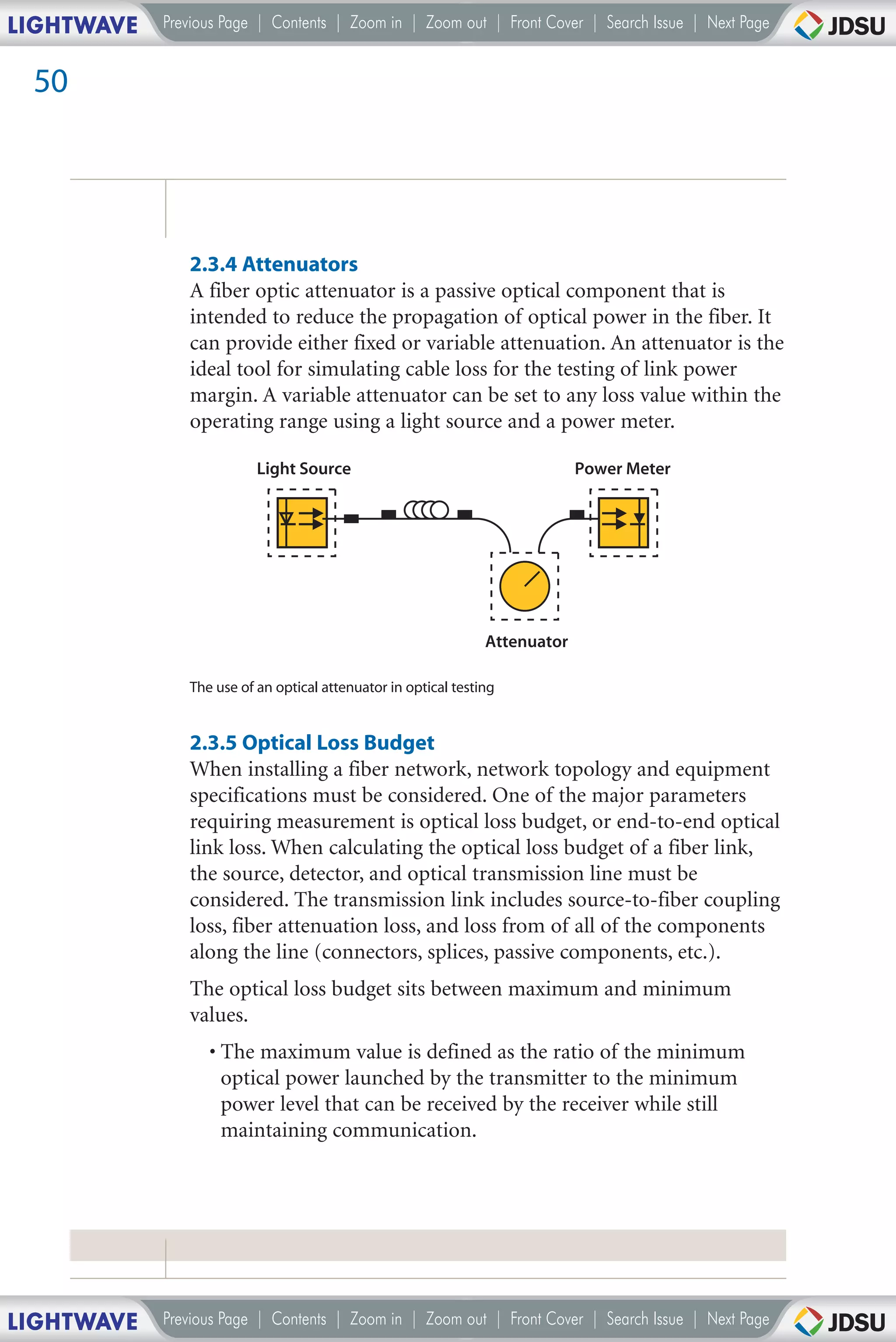 LIGHTWAVE   Previous Page | Contents | Zoom in | Zoom out | Front Cover | Search Issue | Next Page


 50




               2.3.4 Attenuators
               A fiber optic attenuator is a passive optical component that is
               intended to reduce the propagation of optical power in the fiber. It
               can provide either fixed or variable attenuation. An attenuator is the
               ideal tool for simulating cable loss for the testing of link power
               margin. A variable attenuator can be set to any loss value within the
               operating range using a light source and a power meter.

                          Light Source                                       Power Meter




                                                                Attenuator

               The use of an optical attenuator in optical testing


               2.3.5 Optical Loss Budget
               When installing a fiber network, network topology and equipment
               specifications must be considered. One of the major parameters
               requiring measurement is optical loss budget, or end-to-end optical
               link loss. When calculating the optical loss budget of a fiber link,
               the source, detector, and optical transmission line must be
               considered. The transmission link includes source-to-fiber coupling
               loss, fiber attenuation loss, and loss from of all of the components
               along the line (connectors, splices, passive components, etc.).
               The optical loss budget sits between maximum and minimum
               values.
                  • The maximum value is defined as the ratio of the minimum
                    optical power launched by the transmitter to the minimum
                    power level that can be received by the receiver while still
                    maintaining communication.




LIGHTWAVE   Previous Page | Contents | Zoom in | Zoom out | Front Cover | Search Issue | Next Page
 