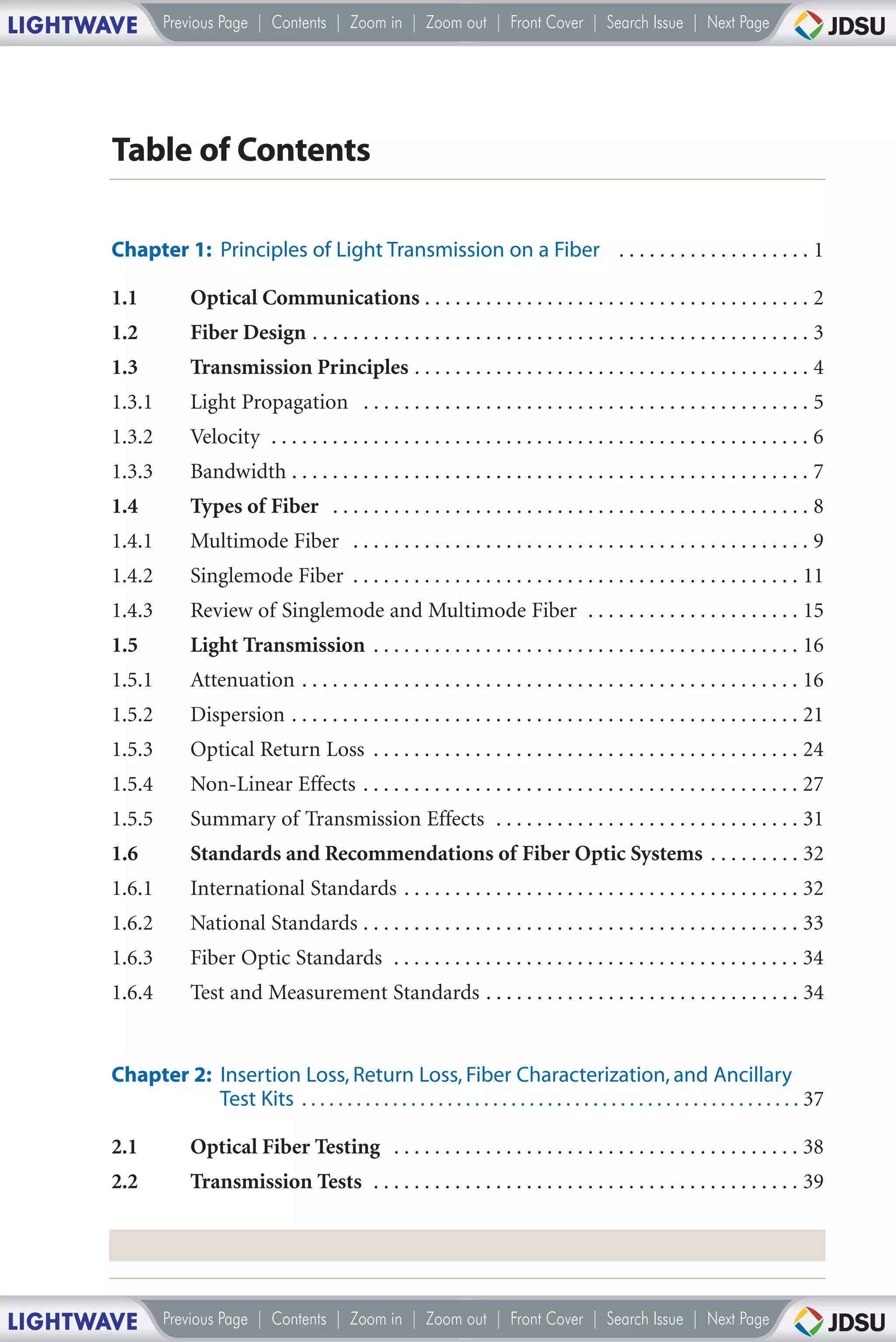 LIGHTWAVE       Previous Page | Contents | Zoom in | Zoom out | Front Cover | Search Issue | Next Page




       Table of Contents

       Chapter 1: Principles of Light Transmission on a Fiber . . . . . . . . . . . . . . . . . . . 1

       1.1           Optical Communications . . . . . . . . . . . . . . . . . . . . . . . . . . . . . . . . . . . . . . 2
       1.2           Fiber Design . . . . . . . . . . . . . . . . . . . . . . . . . . . . . . . . . . . . . . . . . . . . . . . . . 3
       1.3           Transmission Principles . . . . . . . . . . . . . . . . . . . . . . . . . . . . . . . . . . . . . . . 4
       1.3.1         Light Propagation . . . . . . . . . . . . . . . . . . . . . . . . . . . . . . . . . . . . . . . . . . . . 5
       1.3.2         Velocity . . . . . . . . . . . . . . . . . . . . . . . . . . . . . . . . . . . . . . . . . . . . . . . . . . . . . 6
       1.3.3         Bandwidth . . . . . . . . . . . . . . . . . . . . . . . . . . . . . . . . . . . . . . . . . . . . . . . . . . . 7
       1.4           Types of Fiber . . . . . . . . . . . . . . . . . . . . . . . . . . . . . . . . . . . . . . . . . . . . . . . 8
       1.4.1         Multimode Fiber . . . . . . . . . . . . . . . . . . . . . . . . . . . . . . . . . . . . . . . . . . . . . 9
       1.4.2         Singlemode Fiber . . . . . . . . . . . . . . . . . . . . . . . . . . . . . . . . . . . . . . . . . . . . 11
       1.4.3         Review of Singlemode and Multimode Fiber . . . . . . . . . . . . . . . . . . . . . 15
       1.5           Light Transmission . . . . . . . . . . . . . . . . . . . . . . . . . . . . . . . . . . . . . . . . . . 16
       1.5.1         Attenuation . . . . . . . . . . . . . . . . . . . . . . . . . . . . . . . . . . . . . . . . . . . . . . . . . 16
       1.5.2         Dispersion . . . . . . . . . . . . . . . . . . . . . . . . . . . . . . . . . . . . . . . . . . . . . . . . . . 21
       1.5.3         Optical Return Loss . . . . . . . . . . . . . . . . . . . . . . . . . . . . . . . . . . . . . . . . . . 24
       1.5.4         Non-Linear Effects . . . . . . . . . . . . . . . . . . . . . . . . . . . . . . . . . . . . . . . . . . . 27
       1.5.5         Summary of Transmission Effects . . . . . . . . . . . . . . . . . . . . . . . . . . . . . . 31
       1.6           Standards and Recommendations of Fiber Optic Systems . . . . . . . . . 32
       1.6.1         International Standards . . . . . . . . . . . . . . . . . . . . . . . . . . . . . . . . . . . . . . . 32
       1.6.2         National Standards . . . . . . . . . . . . . . . . . . . . . . . . . . . . . . . . . . . . . . . . . . . 33
       1.6.3         Fiber Optic Standards . . . . . . . . . . . . . . . . . . . . . . . . . . . . . . . . . . . . . . . . 34
       1.6.4         Test and Measurement Standards . . . . . . . . . . . . . . . . . . . . . . . . . . . . . . . 34


       Chapter 2: Insertion Loss, Return Loss, Fiber Characterization, and Ancillary
                  Test Kits . . . . . . . . . . . . . . . . . . . . . . . . . . . . . . . . . . . . . . . . . . . . . . . . . . . . . . . 37

       2.1           Optical Fiber Testing . . . . . . . . . . . . . . . . . . . . . . . . . . . . . . . . . . . . . . . . 38
       2.2           Transmission Tests . . . . . . . . . . . . . . . . . . . . . . . . . . . . . . . . . . . . . . . . . . 39




LIGHTWAVE       Previous Page | Contents | Zoom in | Zoom out | Front Cover | Search Issue | Next Page
 