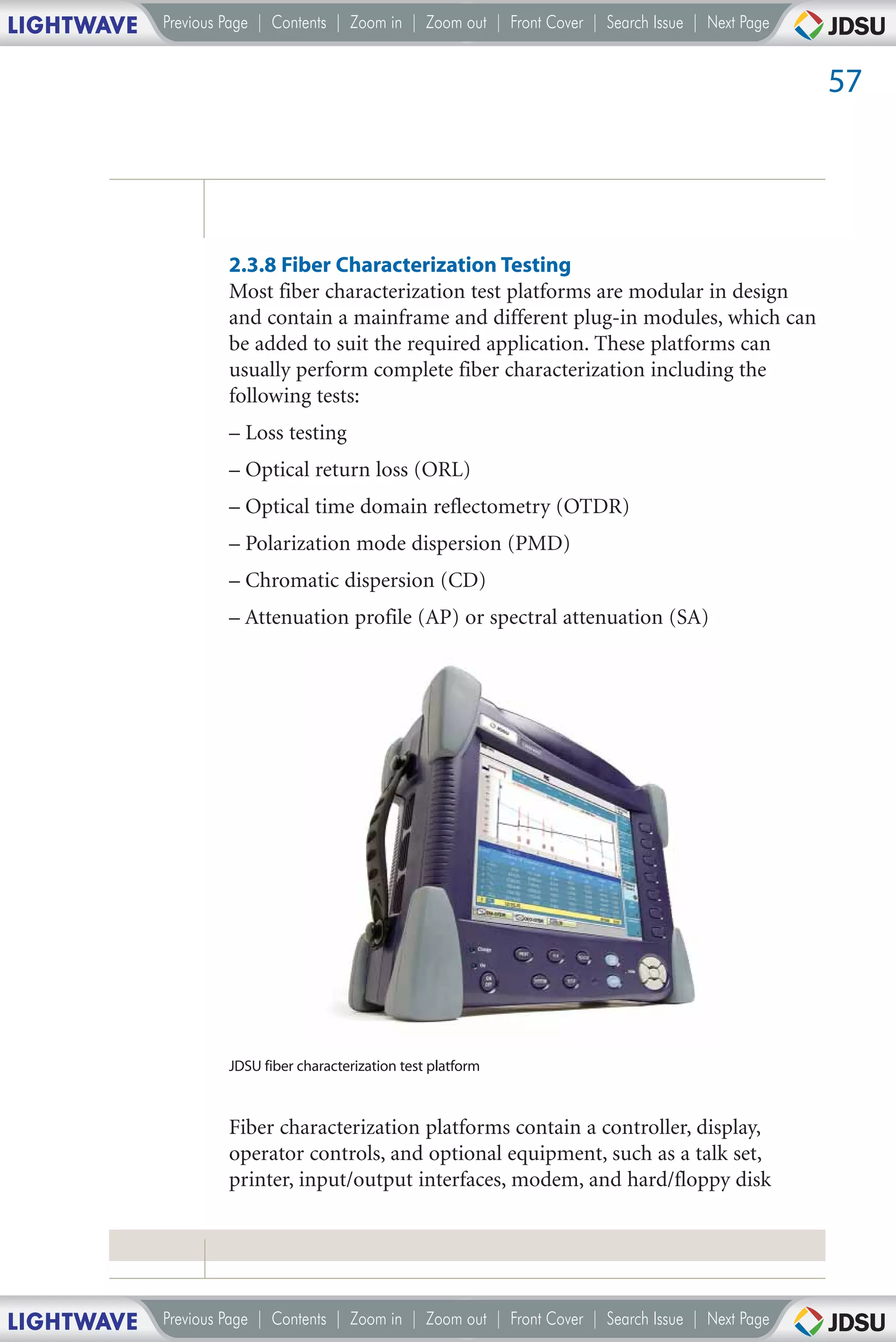 LIGHTWAVE   Previous Page | Contents | Zoom in | Zoom out | Front Cover | Search Issue | Next Page


                                                                                                     57




                     2.3.8 Fiber Characterization Testing
                     Most fiber characterization test platforms are modular in design
                     and contain a mainframe and different plug-in modules, which can
                     be added to suit the required application. These platforms can
                     usually perform complete fiber characterization including the
                     following tests:
                     – Loss testing
                     – Optical return loss (ORL)
                     – Optical time domain reflectometry (OTDR)
                     – Polarization mode dispersion (PMD)
                     – Chromatic dispersion (CD)
                     – Attenuation profile (AP) or spectral attenuation (SA)




                     JDSU fiber characterization test platform



                     Fiber characterization platforms contain a controller, display,
                     operator controls, and optional equipment, such as a talk set,
                     printer, input/output interfaces, modem, and hard/floppy disk




LIGHTWAVE   Previous Page | Contents | Zoom in | Zoom out | Front Cover | Search Issue | Next Page
 