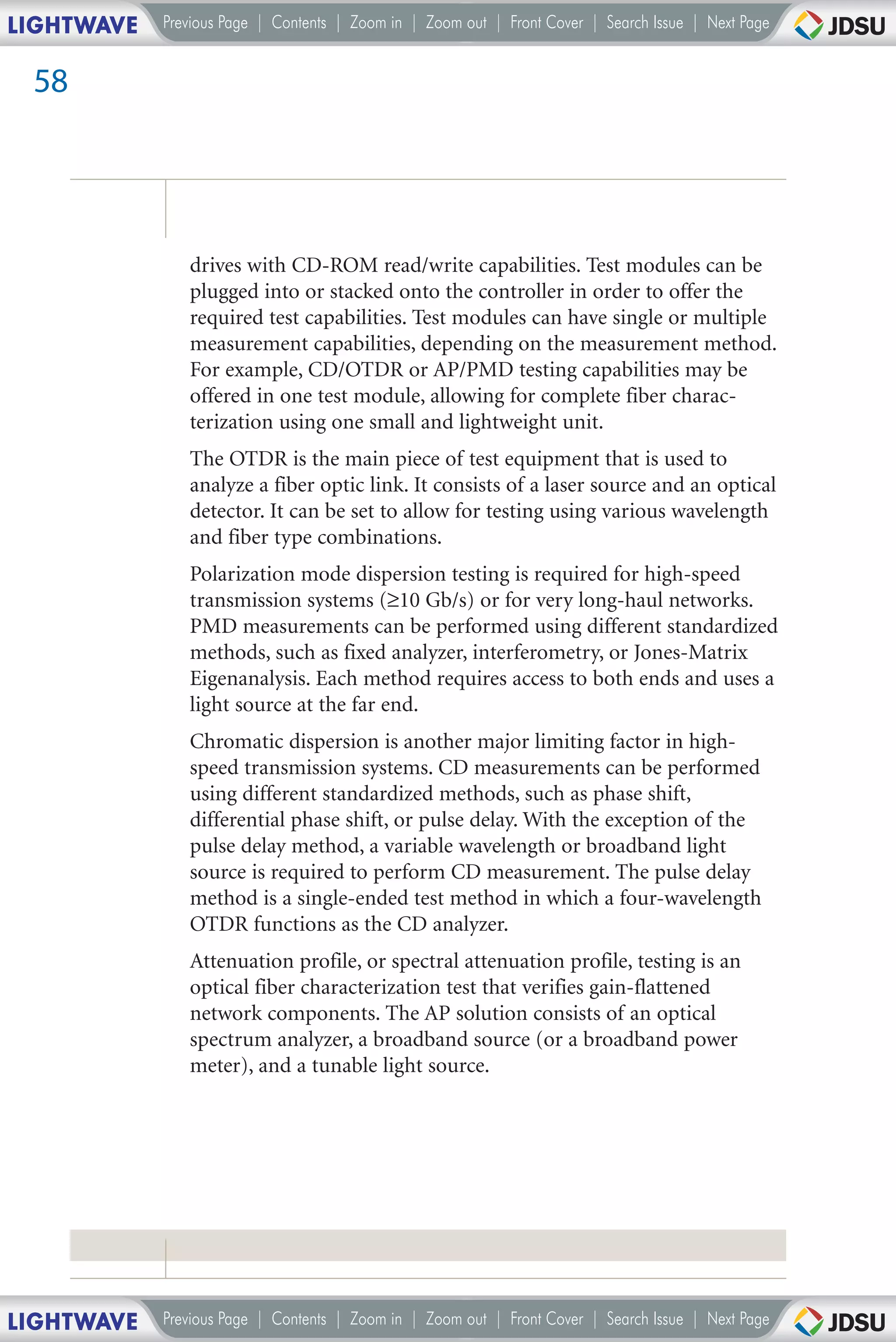 LIGHTWAVE   Previous Page | Contents | Zoom in | Zoom out | Front Cover | Search Issue | Next Page


 58




               drives with CD-ROM read/write capabilities. Test modules can be
               plugged into or stacked onto the controller in order to offer the
               required test capabilities. Test modules can have single or multiple
               measurement capabilities, depending on the measurement method.
               For example, CD/OTDR or AP/PMD testing capabilities may be
               offered in one test module, allowing for complete fiber charac-
               terization using one small and lightweight unit.
               The OTDR is the main piece of test equipment that is used to
               analyze a fiber optic link. It consists of a laser source and an optical
               detector. It can be set to allow for testing using various wavelength
               and fiber type combinations.
               Polarization mode dispersion testing is required for high-speed
               transmission systems (≥10 Gb/s) or for very long-haul networks.
               PMD measurements can be performed using different standardized
               methods, such as fixed analyzer, interferometry, or Jones-Matrix
               Eigenanalysis. Each method requires access to both ends and uses a
               light source at the far end.
               Chromatic dispersion is another major limiting factor in high-
               speed transmission systems. CD measurements can be performed
               using different standardized methods, such as phase shift,
               differential phase shift, or pulse delay. With the exception of the
               pulse delay method, a variable wavelength or broadband light
               source is required to perform CD measurement. The pulse delay
               method is a single-ended test method in which a four-wavelength
               OTDR functions as the CD analyzer.
               Attenuation profile, or spectral attenuation profile, testing is an
               optical fiber characterization test that verifies gain-flattened
               network components. The AP solution consists of an optical
               spectrum analyzer, a broadband source (or a broadband power
               meter), and a tunable light source.




LIGHTWAVE   Previous Page | Contents | Zoom in | Zoom out | Front Cover | Search Issue | Next Page
 