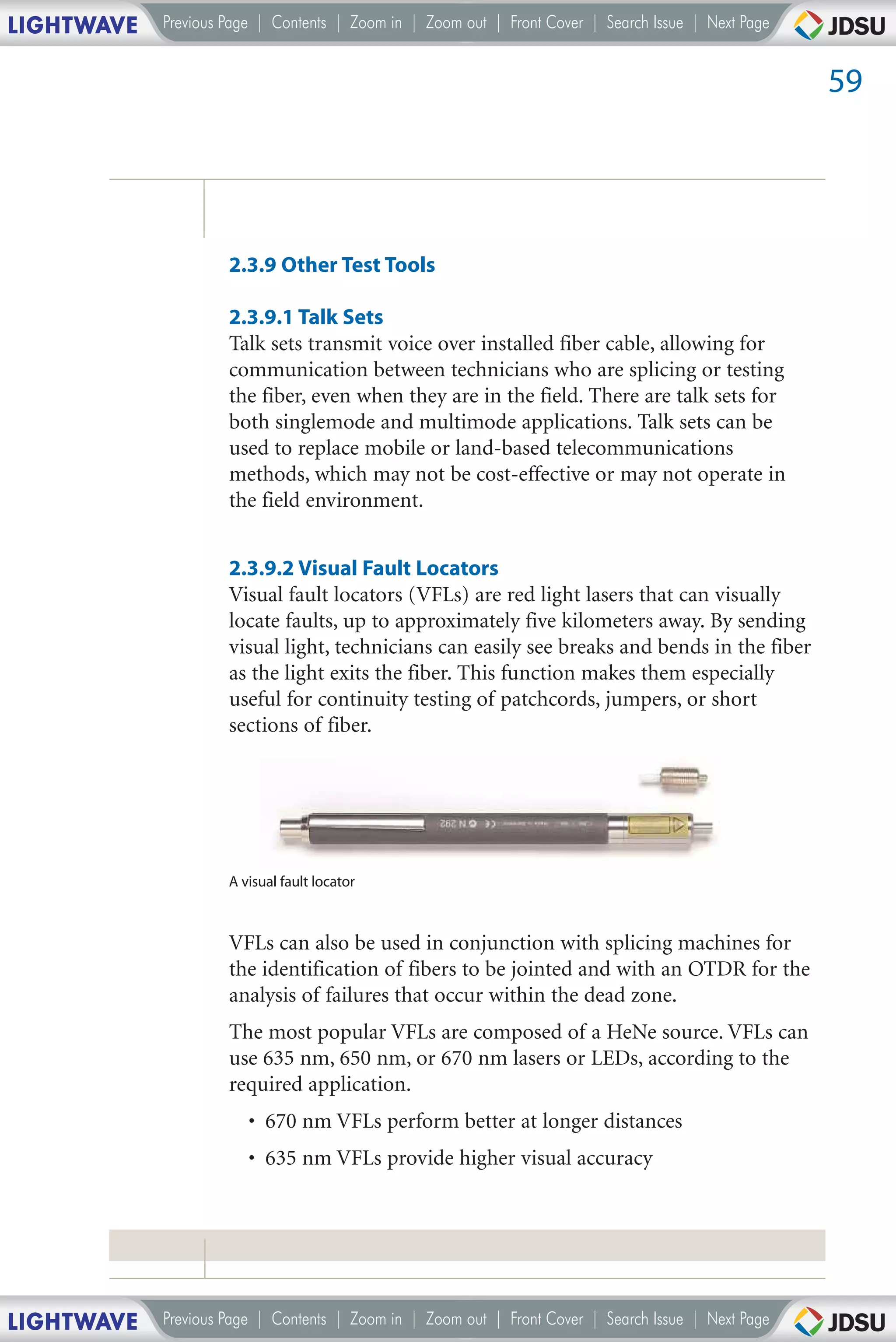 LIGHTWAVE   Previous Page | Contents | Zoom in | Zoom out | Front Cover | Search Issue | Next Page


                                                                                                     59




                     2.3.9 Other Test Tools

                     2.3.9.1 Talk Sets
                     Talk sets transmit voice over installed fiber cable, allowing for
                     communication between technicians who are splicing or testing
                     the fiber, even when they are in the field. There are talk sets for
                     both singlemode and multimode applications. Talk sets can be
                     used to replace mobile or land-based telecommunications
                     methods, which may not be cost-effective or may not operate in
                     the field environment.


                     2.3.9.2 Visual Fault Locators
                     Visual fault locators (VFLs) are red light lasers that can visually
                     locate faults, up to approximately five kilometers away. By sending
                     visual light, technicians can easily see breaks and bends in the fiber
                     as the light exits the fiber. This function makes them especially
                     useful for continuity testing of patchcords, jumpers, or short
                     sections of fiber.




                     A visual fault locator



                     VFLs can also be used in conjunction with splicing machines for
                     the identification of fibers to be jointed and with an OTDR for the
                     analysis of failures that occur within the dead zone.
                     The most popular VFLs are composed of a HeNe source. VFLs can
                     use 635 nm, 650 nm, or 670 nm lasers or LEDs, according to the
                     required application.
                        • 670 nm VFLs perform better at longer distances
                        • 635 nm VFLs provide higher visual accuracy




LIGHTWAVE   Previous Page | Contents | Zoom in | Zoom out | Front Cover | Search Issue | Next Page
 