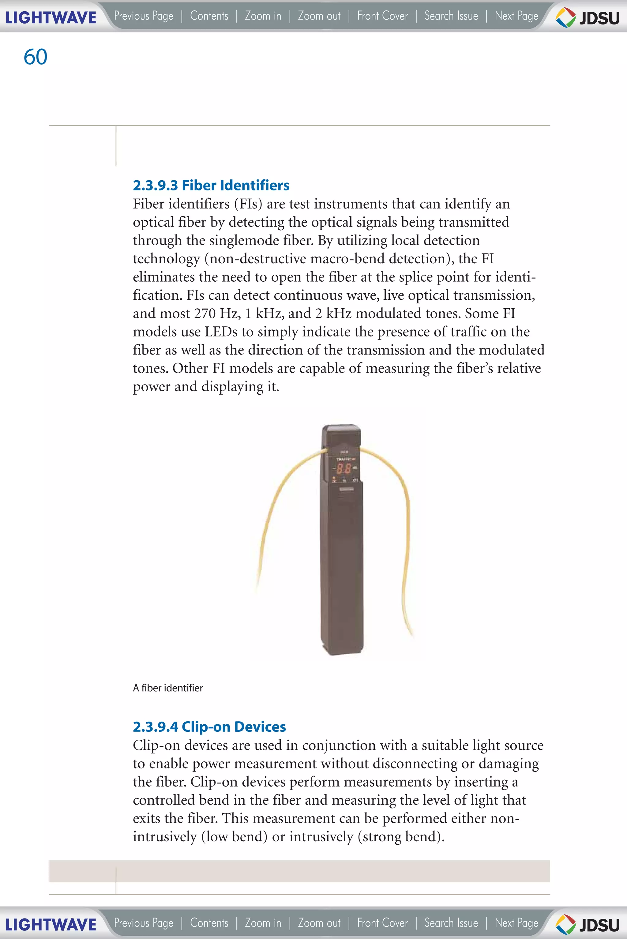 LIGHTWAVE   Previous Page | Contents | Zoom in | Zoom out | Front Cover | Search Issue | Next Page


 60




               2.3.9.3 Fiber Identifiers
               Fiber identifiers (FIs) are test instruments that can identify an
               optical fiber by detecting the optical signals being transmitted
               through the singlemode fiber. By utilizing local detection
               technology (non-destructive macro-bend detection), the FI
               eliminates the need to open the fiber at the splice point for identi-
               fication. FIs can detect continuous wave, live optical transmission,
               and most 270 Hz, 1 kHz, and 2 kHz modulated tones. Some FI
               models use LEDs to simply indicate the presence of traffic on the
               fiber as well as the direction of the transmission and the modulated
               tones. Other FI models are capable of measuring the fiber’s relative
               power and displaying it.




               A fiber identifier


               2.3.9.4 Clip-on Devices
               Clip-on devices are used in conjunction with a suitable light source
               to enable power measurement without disconnecting or damaging
               the fiber. Clip-on devices perform measurements by inserting a
               controlled bend in the fiber and measuring the level of light that
               exits the fiber. This measurement can be performed either non-
               intrusively (low bend) or intrusively (strong bend).




LIGHTWAVE   Previous Page | Contents | Zoom in | Zoom out | Front Cover | Search Issue | Next Page
 