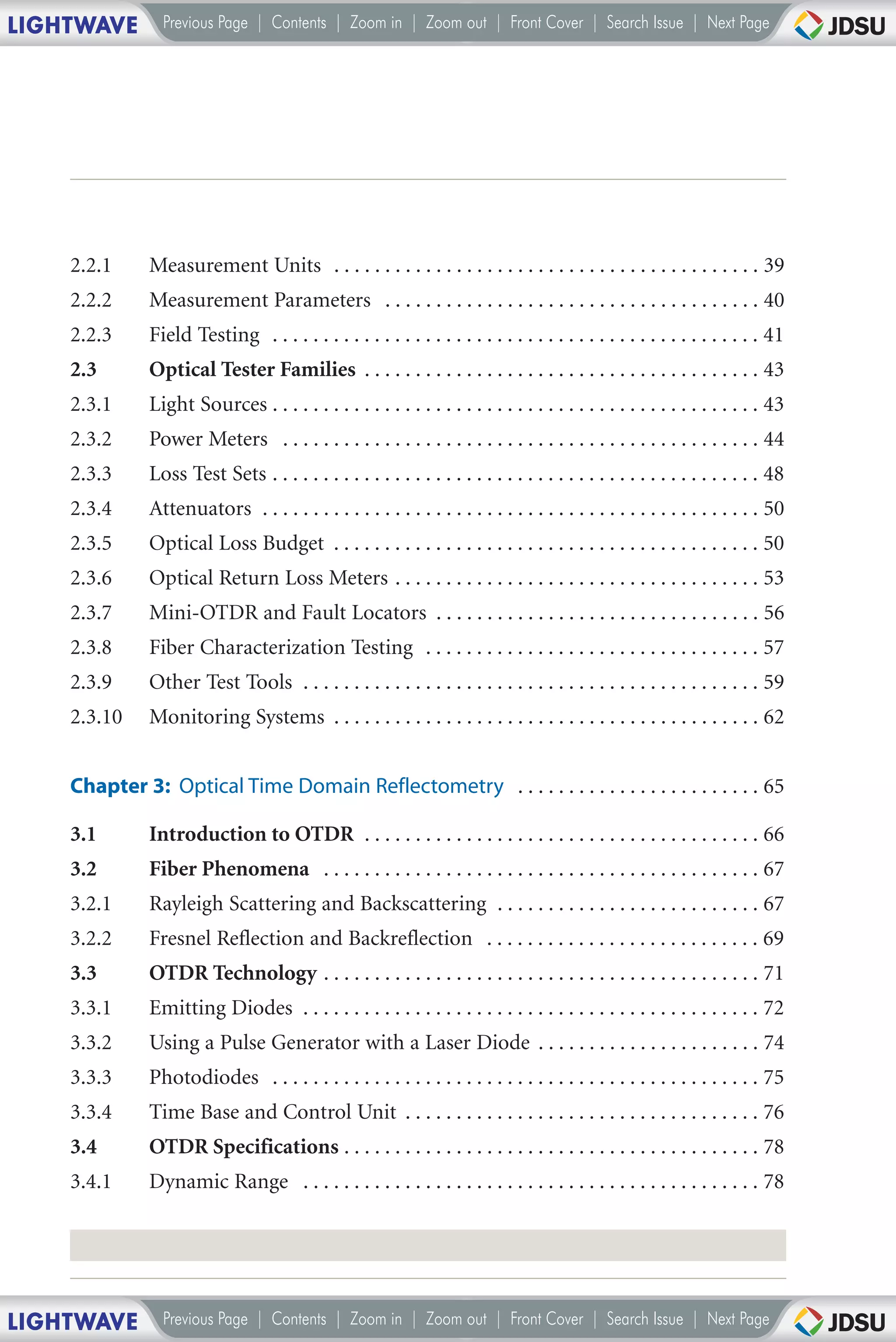 LIGHTWAVE       Previous Page | Contents | Zoom in | Zoom out | Front Cover | Search Issue | Next Page




    2.2.1     Measurement Units . . . . . . . . . . . . . . . . . . . . . . . . . . . . . . . . . . . . . . . . . . 39
    2.2.2     Measurement Parameters . . . . . . . . . . . . . . . . . . . . . . . . . . . . . . . . . . . . . 40
    2.2.3     Field Testing . . . . . . . . . . . . . . . . . . . . . . . . . . . . . . . . . . . . . . . . . . . . . . . . 41
    2.3       Optical Tester Families . . . . . . . . . . . . . . . . . . . . . . . . . . . . . . . . . . . . . . . 43
    2.3.1     Light Sources . . . . . . . . . . . . . . . . . . . . . . . . . . . . . . . . . . . . . . . . . . . . . . . . 43
    2.3.2     Power Meters . . . . . . . . . . . . . . . . . . . . . . . . . . . . . . . . . . . . . . . . . . . . . . . 44
    2.3.3     Loss Test Sets . . . . . . . . . . . . . . . . . . . . . . . . . . . . . . . . . . . . . . . . . . . . . . . . 48
    2.3.4     Attenuators . . . . . . . . . . . . . . . . . . . . . . . . . . . . . . . . . . . . . . . . . . . . . . . . . 50
    2.3.5     Optical Loss Budget . . . . . . . . . . . . . . . . . . . . . . . . . . . . . . . . . . . . . . . . . . 50
    2.3.6     Optical Return Loss Meters . . . . . . . . . . . . . . . . . . . . . . . . . . . . . . . . . . . . 53
    2.3.7     Mini-OTDR and Fault Locators . . . . . . . . . . . . . . . . . . . . . . . . . . . . . . . . 56
    2.3.8     Fiber Characterization Testing . . . . . . . . . . . . . . . . . . . . . . . . . . . . . . . . . 57
    2.3.9     Other Test Tools . . . . . . . . . . . . . . . . . . . . . . . . . . . . . . . . . . . . . . . . . . . . . 59
    2.3.10    Monitoring Systems . . . . . . . . . . . . . . . . . . . . . . . . . . . . . . . . . . . . . . . . . . 62


    Chapter 3: Optical Time Domain Reflectometry . . . . . . . . . . . . . . . . . . . . . . . . 65

    3.1       Introduction to OTDR . . . . . . . . . . . . . . . . . . . . . . . . . . . . . . . . . . . . . . . 66
    3.2       Fiber Phenomena . . . . . . . . . . . . . . . . . . . . . . . . . . . . . . . . . . . . . . . . . . . 67
    3.2.1     Rayleigh Scattering and Backscattering . . . . . . . . . . . . . . . . . . . . . . . . . . 67
    3.2.2     Fresnel Reflection and Backreflection . . . . . . . . . . . . . . . . . . . . . . . . . . . 69
    3.3       OTDR Technology . . . . . . . . . . . . . . . . . . . . . . . . . . . . . . . . . . . . . . . . . . . 71
    3.3.1     Emitting Diodes . . . . . . . . . . . . . . . . . . . . . . . . . . . . . . . . . . . . . . . . . . . . . 72
    3.3.2     Using a Pulse Generator with a Laser Diode . . . . . . . . . . . . . . . . . . . . . . 74
    3.3.3     Photodiodes . . . . . . . . . . . . . . . . . . . . . . . . . . . . . . . . . . . . . . . . . . . . . . . . 75
    3.3.4     Time Base and Control Unit . . . . . . . . . . . . . . . . . . . . . . . . . . . . . . . . . . . 76
    3.4       OTDR Specifications . . . . . . . . . . . . . . . . . . . . . . . . . . . . . . . . . . . . . . . . . 78
    3.4.1     Dynamic Range . . . . . . . . . . . . . . . . . . . . . . . . . . . . . . . . . . . . . . . . . . . . . 78




LIGHTWAVE       Previous Page | Contents | Zoom in | Zoom out | Front Cover | Search Issue | Next Page
 
