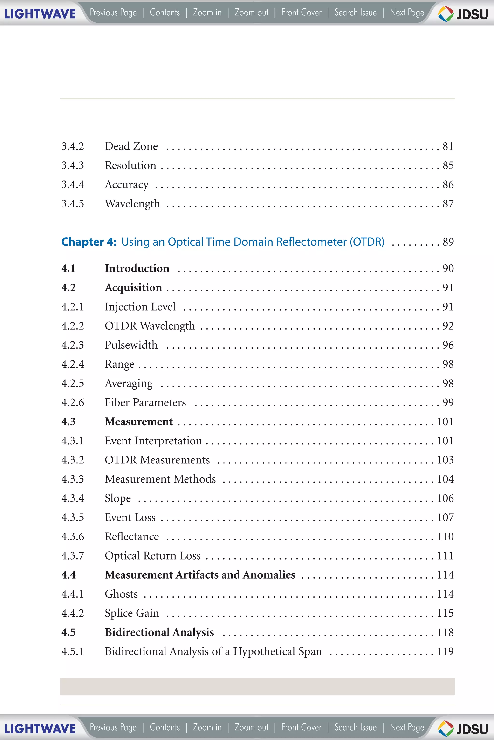 LIGHTWAVE      Previous Page | Contents | Zoom in | Zoom out | Front Cover | Search Issue | Next Page




       3.4.2      Dead Zone . . . . . . . . . . . . . . . . . . . . . . . . . . . . . . . . . . . . . . . . . . . . . . . . . 81
       3.4.3      Resolution . . . . . . . . . . . . . . . . . . . . . . . . . . . . . . . . . . . . . . . . . . . . . . . . . . 85
       3.4.4      Accuracy . . . . . . . . . . . . . . . . . . . . . . . . . . . . . . . . . . . . . . . . . . . . . . . . . . . 86
       3.4.5      Wavelength . . . . . . . . . . . . . . . . . . . . . . . . . . . . . . . . . . . . . . . . . . . . . . . . . 87


       Chapter 4: Using an Optical Time Domain Reflectometer (OTDR) . . . . . . . . . 89

       4.1        Introduction . . . . . . . . . . . . . . . . . . . . . . . . . . . . . . . . . . . . . . . . . . . . . . . 90
       4.2        Acquisition . . . . . . . . . . . . . . . . . . . . . . . . . . . . . . . . . . . . . . . . . . . . . . . . . 91
       4.2.1      Injection Level . . . . . . . . . . . . . . . . . . . . . . . . . . . . . . . . . . . . . . . . . . . . . . 91
       4.2.2      OTDR Wavelength . . . . . . . . . . . . . . . . . . . . . . . . . . . . . . . . . . . . . . . . . . . 92
       4.2.3      Pulsewidth . . . . . . . . . . . . . . . . . . . . . . . . . . . . . . . . . . . . . . . . . . . . . . . . . 96
       4.2.4      Range . . . . . . . . . . . . . . . . . . . . . . . . . . . . . . . . . . . . . . . . . . . . . . . . . . . . . . 98
       4.2.5      Averaging . . . . . . . . . . . . . . . . . . . . . . . . . . . . . . . . . . . . . . . . . . . . . . . . . . 98
       4.2.6      Fiber Parameters . . . . . . . . . . . . . . . . . . . . . . . . . . . . . . . . . . . . . . . . . . . . 99
       4.3        Measurement . . . . . . . . . . . . . . . . . . . . . . . . . . . . . . . . . . . . . . . . . . . . . . 101
       4.3.1      Event Interpretation . . . . . . . . . . . . . . . . . . . . . . . . . . . . . . . . . . . . . . . . . 101
       4.3.2      OTDR Measurements . . . . . . . . . . . . . . . . . . . . . . . . . . . . . . . . . . . . . . . 103
       4.3.3      Measurement Methods . . . . . . . . . . . . . . . . . . . . . . . . . . . . . . . . . . . . . . 104
       4.3.4      Slope . . . . . . . . . . . . . . . . . . . . . . . . . . . . . . . . . . . . . . . . . . . . . . . . . . . . . 106
       4.3.5      Event Loss . . . . . . . . . . . . . . . . . . . . . . . . . . . . . . . . . . . . . . . . . . . . . . . . . 107
       4.3.6      Reflectance . . . . . . . . . . . . . . . . . . . . . . . . . . . . . . . . . . . . . . . . . . . . . . . . 110
       4.3.7      Optical Return Loss . . . . . . . . . . . . . . . . . . . . . . . . . . . . . . . . . . . . . . . . . 111
       4.4        Measurement Artifacts and Anomalies . . . . . . . . . . . . . . . . . . . . . . . . 114
       4.4.1      Ghosts . . . . . . . . . . . . . . . . . . . . . . . . . . . . . . . . . . . . . . . . . . . . . . . . . . . . 114
       4.4.2      Splice Gain . . . . . . . . . . . . . . . . . . . . . . . . . . . . . . . . . . . . . . . . . . . . . . . . 115
       4.5        Bidirectional Analysis . . . . . . . . . . . . . . . . . . . . . . . . . . . . . . . . . . . . . . 118
       4.5.1      Bidirectional Analysis of a Hypothetical Span . . . . . . . . . . . . . . . . . . . 119




LIGHTWAVE      Previous Page | Contents | Zoom in | Zoom out | Front Cover | Search Issue | Next Page
 