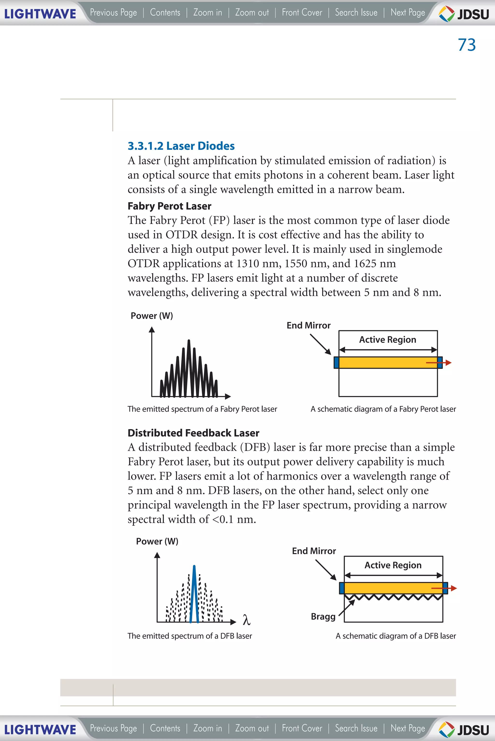 LIGHTWAVE   Previous Page | Contents | Zoom in | Zoom out | Front Cover | Search Issue | Next Page


                                                                                                                     73




                     3.3.1.2 Laser Diodes
                     A laser (light amplification by stimulated emission of radiation) is
                     an optical source that emits photons in a coherent beam. Laser light
                     consists of a single wavelength emitted in a narrow beam.
                     Fabry Perot Laser
                     The Fabry Perot (FP) laser is the most common type of laser diode
                     used in OTDR design. It is cost effective and has the ability to
                     deliver a high output power level. It is mainly used in singlemode
                     OTDR applications at 1310 nm, 1550 nm, and 1625 nm
                     wavelengths. FP lasers emit light at a number of discrete
                     wavelengths, delivering a spectral width between 5 nm and 8 nm.
                      Power (W)
                                                                   End Mirror
                                                                                      Active Region




                     The emitted spectrum of a Fabry Perot laser        A schematic diagram of a Fabry Perot laser

                     Distributed Feedback Laser
                     A distributed feedback (DFB) laser is far more precise than a simple
                     Fabry Perot laser, but its output power delivery capability is much
                     lower. FP lasers emit a lot of harmonics over a wavelength range of
                     5 nm and 8 nm. DFB lasers, on the other hand, select only one
                     principal wavelength in the FP laser spectrum, providing a narrow
                     spectral width of <0.1 nm.
                       Power (W)
                                                                    End Mirror
                                                                                        Active Region




                                                      λ                 Bragg
                     The emitted spectrum of a DFB laser                        A schematic diagram of a DFB laser




LIGHTWAVE   Previous Page | Contents | Zoom in | Zoom out | Front Cover | Search Issue | Next Page
 