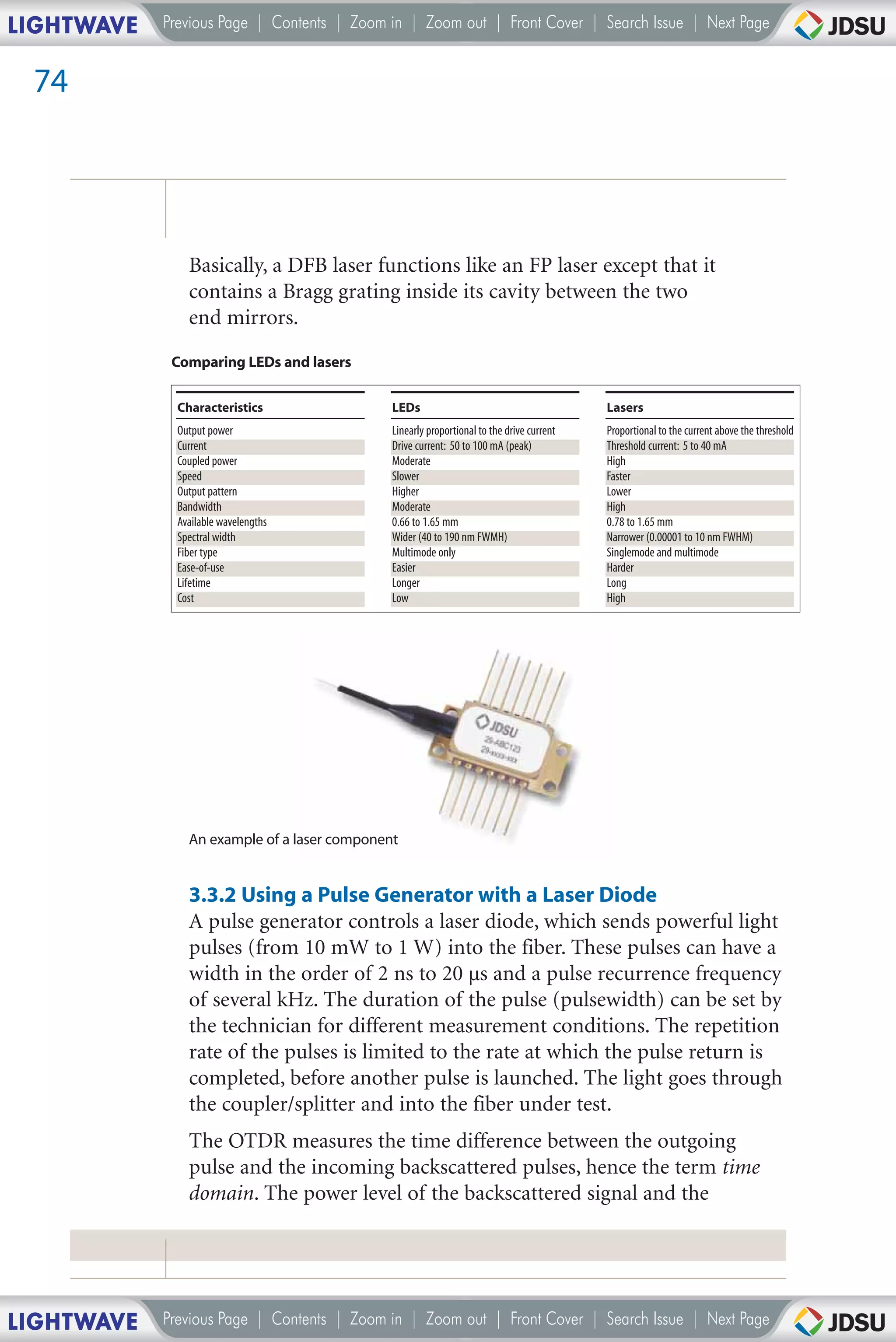 LIGHTWAVE   Previous Page | Contents | Zoom in | Zoom out | Front Cover | Search Issue | Next Page


 74




                Basically, a DFB laser functions like an FP laser except that it
                contains a Bragg grating inside its cavity between the two
                end mirrors.
             Comparing LEDs and lasers

              Characteristics                 LEDs                                         Lasers
              Output power                    Linearly proportional to the drive current   Proportional to the current above the threshold
              Current                         Drive current: 50 to 100 mA (peak)           Threshold current: 5 to 40 mA
              Coupled power                   Moderate                                     High
              Speed                           Slower                                       Faster
              Output pattern                  Higher                                       Lower
              Bandwidth                       Moderate                                     High
              Available wavelengths           0.66 to 1.65 mm                              0.78 to 1.65 mm
              Spectral width                  Wider (40 to 190 nm FWMH)                    Narrower (0.00001 to 10 nm FWHM)
              Fiber type                      Multimode only                               Singlemode and multimode
              Ease-of-use                     Easier                                       Harder
              Lifetime                        Longer                                       Long
              Cost                            Low                                          High




                An example of a laser component


                3.3.2 Using a Pulse Generator with a Laser Diode
                A pulse generator controls a laser diode, which sends powerful light
                pulses (from 10 mW to 1 W) into the fiber. These pulses can have a
                width in the order of 2 ns to 20 µs and a pulse recurrence frequency
                of several kHz. The duration of the pulse (pulsewidth) can be set by
                the technician for different measurement conditions. The repetition
                rate of the pulses is limited to the rate at which the pulse return is
                completed, before another pulse is launched. The light goes through
                the coupler/splitter and into the fiber under test.
                The OTDR measures the time difference between the outgoing
                pulse and the incoming backscattered pulses, hence the term time
                domain. The power level of the backscattered signal and the




LIGHTWAVE   Previous Page | Contents | Zoom in | Zoom out | Front Cover | Search Issue | Next Page
 