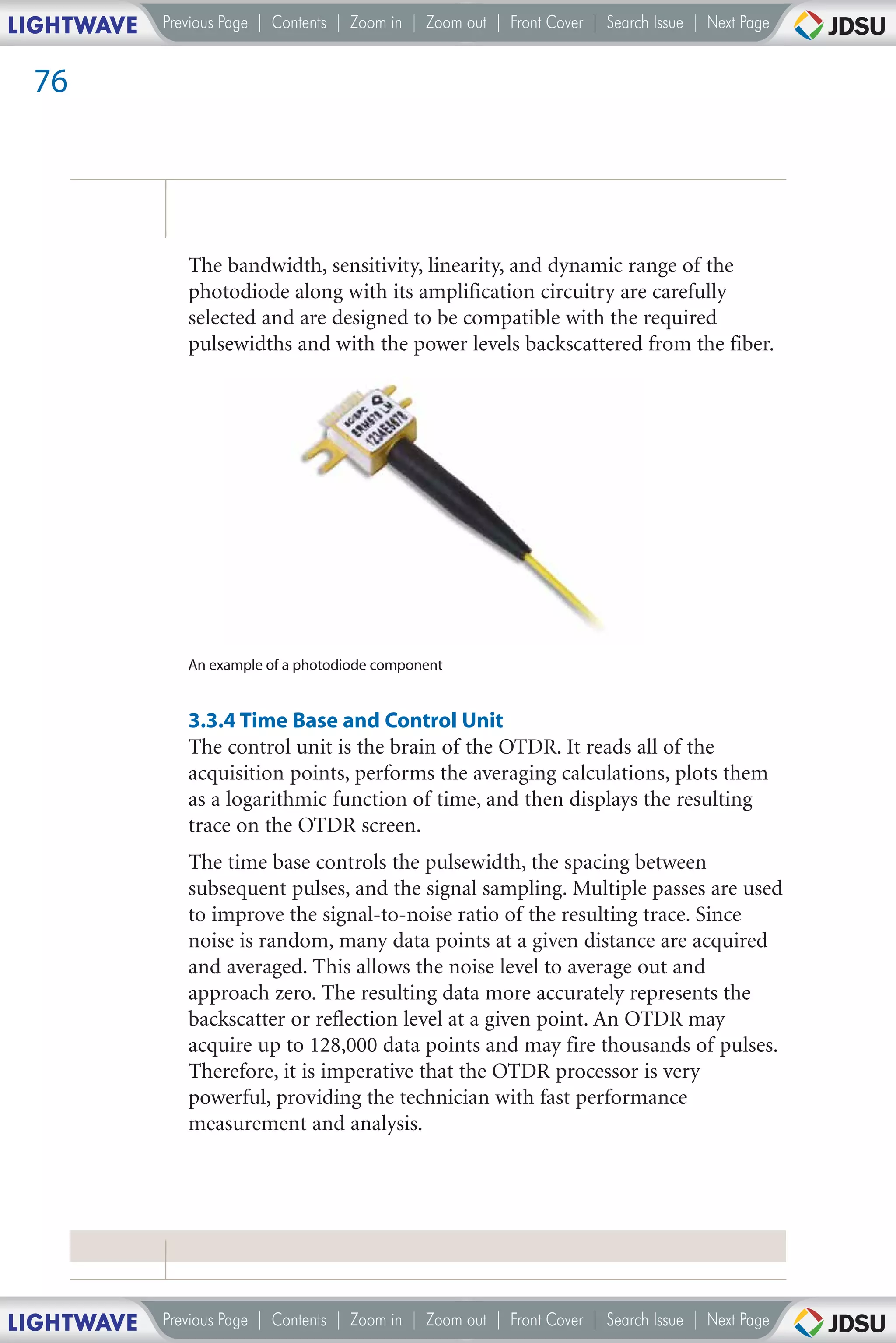LIGHTWAVE   Previous Page | Contents | Zoom in | Zoom out | Front Cover | Search Issue | Next Page


 76




               The bandwidth, sensitivity, linearity, and dynamic range of the
               photodiode along with its amplification circuitry are carefully
               selected and are designed to be compatible with the required
               pulsewidths and with the power levels backscattered from the fiber.




               An example of a photodiode component


               3.3.4 Time Base and Control Unit
               The control unit is the brain of the OTDR. It reads all of the
               acquisition points, performs the averaging calculations, plots them
               as a logarithmic function of time, and then displays the resulting
               trace on the OTDR screen.
               The time base controls the pulsewidth, the spacing between
               subsequent pulses, and the signal sampling. Multiple passes are used
               to improve the signal-to-noise ratio of the resulting trace. Since
               noise is random, many data points at a given distance are acquired
               and averaged. This allows the noise level to average out and
               approach zero. The resulting data more accurately represents the
               backscatter or reflection level at a given point. An OTDR may
               acquire up to 128,000 data points and may fire thousands of pulses.
               Therefore, it is imperative that the OTDR processor is very
               powerful, providing the technician with fast performance
               measurement and analysis.




LIGHTWAVE   Previous Page | Contents | Zoom in | Zoom out | Front Cover | Search Issue | Next Page
 