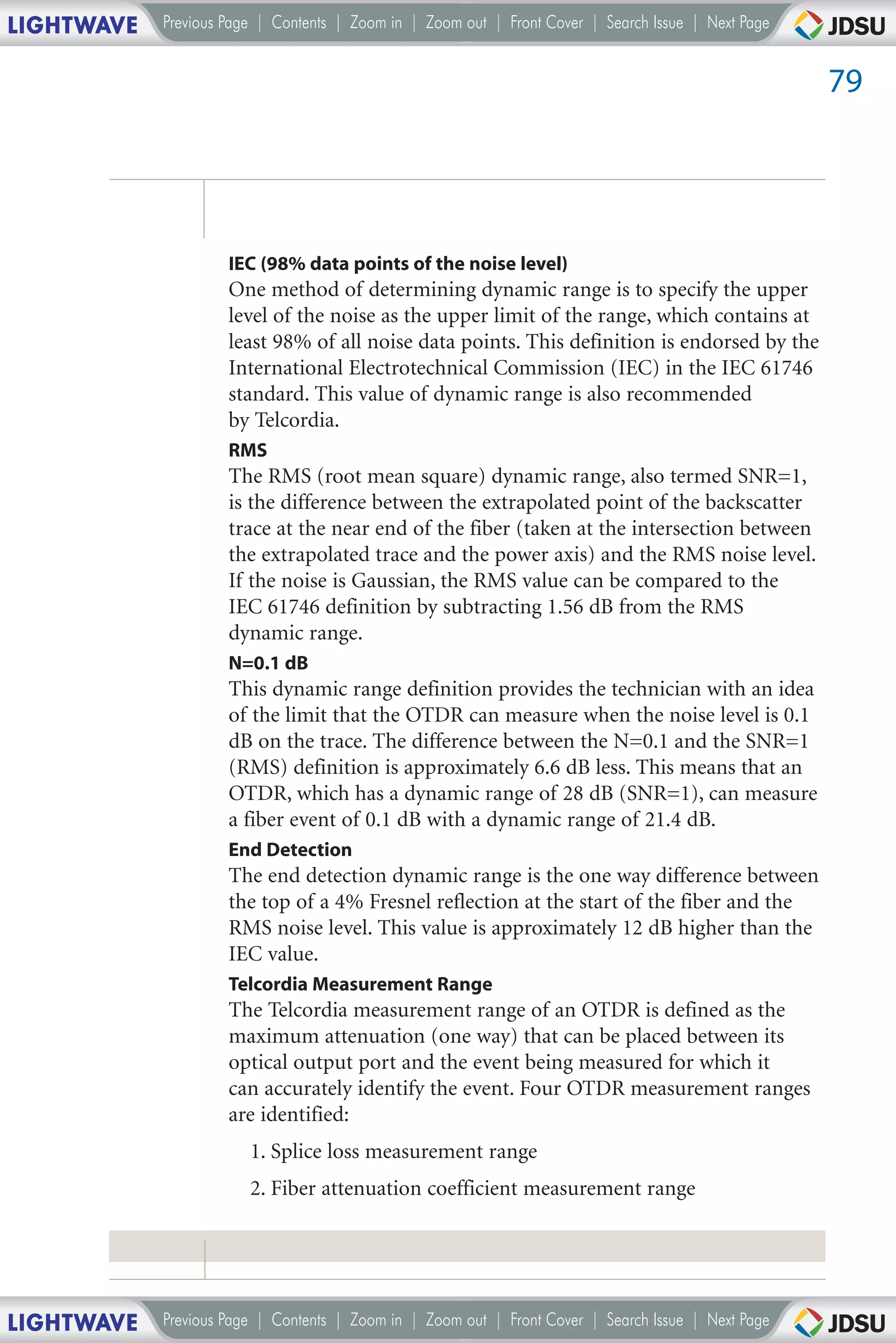 LIGHTWAVE   Previous Page | Contents | Zoom in | Zoom out | Front Cover | Search Issue | Next Page


                                                                                                     79




                     IEC (98% data points of the noise level)
                     One method of determining dynamic range is to specify the upper
                     level of the noise as the upper limit of the range, which contains at
                     least 98% of all noise data points. This definition is endorsed by the
                     International Electrotechnical Commission (IEC) in the IEC 61746
                     standard. This value of dynamic range is also recommended
                     by Telcordia.
                     RMS
                     The RMS (root mean square) dynamic range, also termed SNR=1,
                     is the difference between the extrapolated point of the backscatter
                     trace at the near end of the fiber (taken at the intersection between
                     the extrapolated trace and the power axis) and the RMS noise level.
                     If the noise is Gaussian, the RMS value can be compared to the
                     IEC 61746 definition by subtracting 1.56 dB from the RMS
                     dynamic range.
                     N=0.1 dB
                     This dynamic range definition provides the technician with an idea
                     of the limit that the OTDR can measure when the noise level is 0.1
                     dB on the trace. The difference between the N=0.1 and the SNR=1
                     (RMS) definition is approximately 6.6 dB less. This means that an
                     OTDR, which has a dynamic range of 28 dB (SNR=1), can measure
                     a fiber event of 0.1 dB with a dynamic range of 21.4 dB.
                     End Detection
                     The end detection dynamic range is the one way difference between
                     the top of a 4% Fresnel reflection at the start of the fiber and the
                     RMS noise level. This value is approximately 12 dB higher than the
                     IEC value.
                     Telcordia Measurement Range
                     The Telcordia measurement range of an OTDR is defined as the
                     maximum attenuation (one way) that can be placed between its
                     optical output port and the event being measured for which it
                     can accurately identify the event. Four OTDR measurement ranges
                     are identified:
                        1. Splice loss measurement range
                        2. Fiber attenuation coefficient measurement range




LIGHTWAVE   Previous Page | Contents | Zoom in | Zoom out | Front Cover | Search Issue | Next Page
 