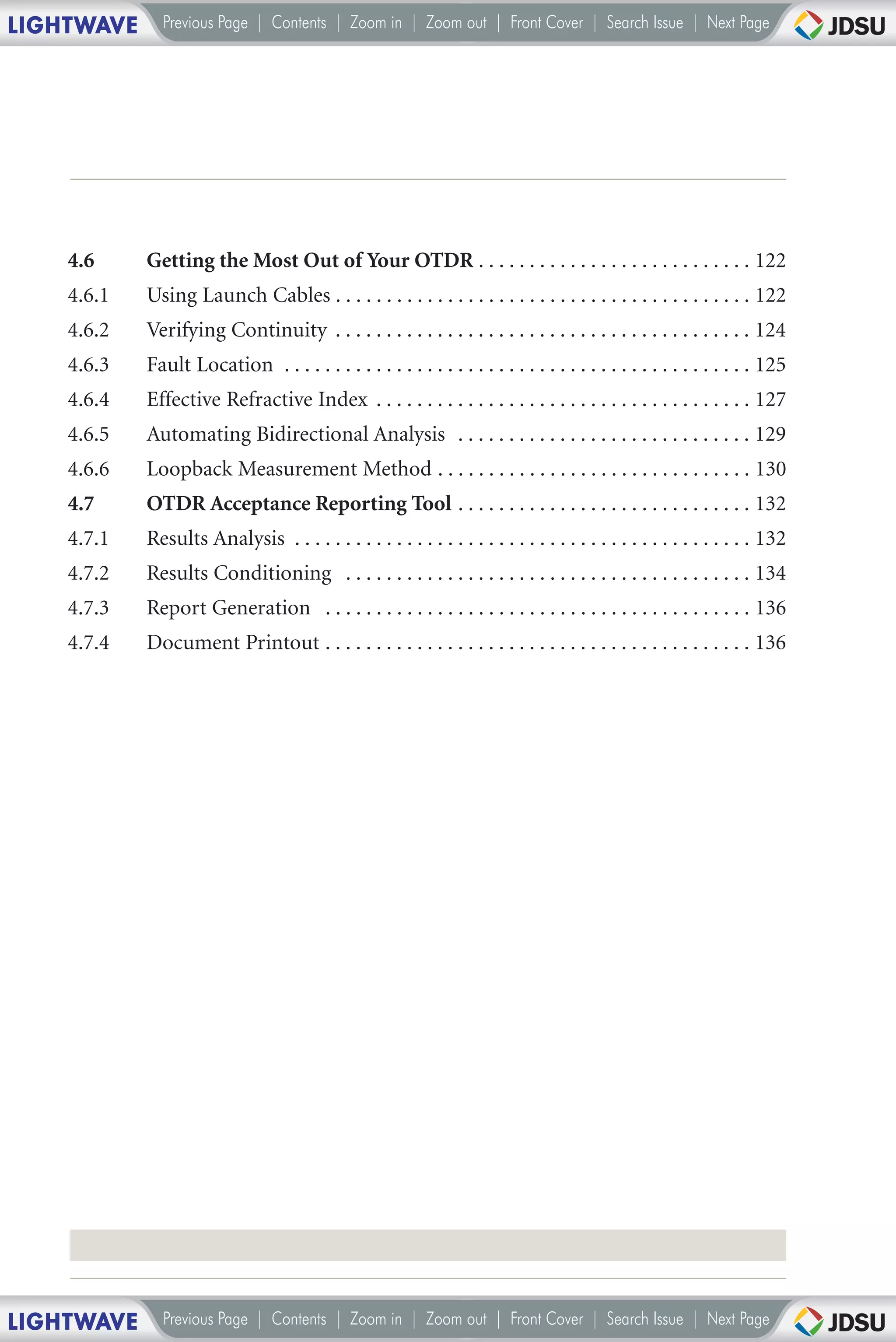 LIGHTWAVE     Previous Page | Contents | Zoom in | Zoom out | Front Cover | Search Issue | Next Page




    4.6     Getting the Most Out of Your OTDR . . . . . . . . . . . . . . . . . . . . . . . . . . . 122
    4.6.1   Using Launch Cables . . . . . . . . . . . . . . . . . . . . . . . . . . . . . . . . . . . . . . . . . 122
    4.6.2   Verifying Continuity . . . . . . . . . . . . . . . . . . . . . . . . . . . . . . . . . . . . . . . . . 124
    4.6.3   Fault Location . . . . . . . . . . . . . . . . . . . . . . . . . . . . . . . . . . . . . . . . . . . . . . 125
    4.6.4   Effective Refractive Index . . . . . . . . . . . . . . . . . . . . . . . . . . . . . . . . . . . . . 127
    4.6.5   Automating Bidirectional Analysis . . . . . . . . . . . . . . . . . . . . . . . . . . . . . 129
    4.6.6   Loopback Measurement Method . . . . . . . . . . . . . . . . . . . . . . . . . . . . . . . 130
    4.7     OTDR Acceptance Reporting Tool . . . . . . . . . . . . . . . . . . . . . . . . . . . . . 132
    4.7.1   Results Analysis . . . . . . . . . . . . . . . . . . . . . . . . . . . . . . . . . . . . . . . . . . . . . 132
    4.7.2   Results Conditioning . . . . . . . . . . . . . . . . . . . . . . . . . . . . . . . . . . . . . . . . 134
    4.7.3   Report Generation . . . . . . . . . . . . . . . . . . . . . . . . . . . . . . . . . . . . . . . . . . 136
    4.7.4   Document Printout . . . . . . . . . . . . . . . . . . . . . . . . . . . . . . . . . . . . . . . . . . 136




LIGHTWAVE     Previous Page | Contents | Zoom in | Zoom out | Front Cover | Search Issue | Next Page
 