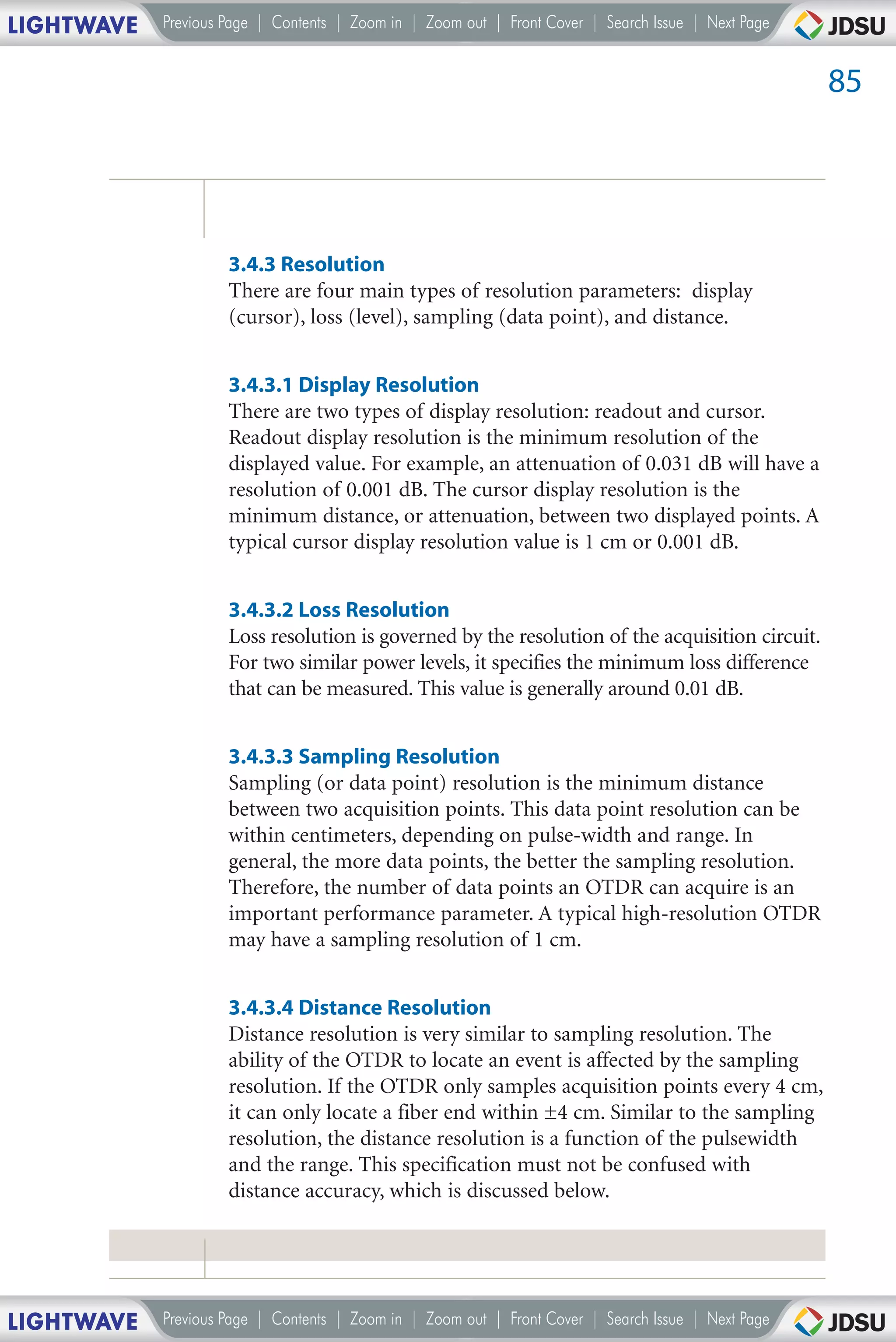 LIGHTWAVE   Previous Page | Contents | Zoom in | Zoom out | Front Cover | Search Issue | Next Page


                                                                                                     85




                     3.4.3 Resolution
                     There are four main types of resolution parameters: display
                     (cursor), loss (level), sampling (data point), and distance.


                     3.4.3.1 Display Resolution
                     There are two types of display resolution: readout and cursor.
                     Readout display resolution is the minimum resolution of the
                     displayed value. For example, an attenuation of 0.031 dB will have a
                     resolution of 0.001 dB. The cursor display resolution is the
                     minimum distance, or attenuation, between two displayed points. A
                     typical cursor display resolution value is 1 cm or 0.001 dB.


                     3.4.3.2 Loss Resolution
                     Loss resolution is governed by the resolution of the acquisition circuit.
                     For two similar power levels, it specifies the minimum loss difference
                     that can be measured. This value is generally around 0.01 dB.


                     3.4.3.3 Sampling Resolution
                     Sampling (or data point) resolution is the minimum distance
                     between two acquisition points. This data point resolution can be
                     within centimeters, depending on pulse-width and range. In
                     general, the more data points, the better the sampling resolution.
                     Therefore, the number of data points an OTDR can acquire is an
                     important performance parameter. A typical high-resolution OTDR
                     may have a sampling resolution of 1 cm.


                     3.4.3.4 Distance Resolution
                     Distance resolution is very similar to sampling resolution. The
                     ability of the OTDR to locate an event is affected by the sampling
                     resolution. If the OTDR only samples acquisition points every 4 cm,
                     it can only locate a fiber end within ±4 cm. Similar to the sampling
                     resolution, the distance resolution is a function of the pulsewidth
                     and the range. This specification must not be confused with
                     distance accuracy, which is discussed below.




LIGHTWAVE   Previous Page | Contents | Zoom in | Zoom out | Front Cover | Search Issue | Next Page
 
