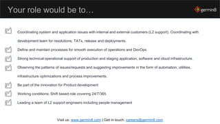 Your role would be to…
Visit us: www.germin8.com | Get in touch: careers@germin8.com
Coordinating system and application issues with internal and external customers (L2 support). Coordinating with
development team for resolutions, TATs, release and deployments.
Define and maintain processes for smooth execution of operations and DevOps
Strong technical operational support of production and staging application, software and cloud infrastructure.
Observing the patterns of issues/requests and suggesting improvements in the form of automation, utilities,
infrastructure optimizations and process improvements.
Be part of the innovation for Product development
Working conditions: Shift based role covering 24/7/365
Leading a team of L2 support engineers including people management
 