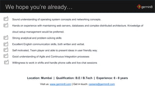 We hope you’re already…
Sound understanding of operating system concepts and networking concepts.
Hands on experience with maintaining web servers, databases and complex distributed architecture. Knowledge of
cloud setup management would be preferred.
Strong analytical and problem solving skills
Excellent English communication skills, both written and verbal.
Self motivated, Team player and able to present ideas in user friendly way.
Good understanding of Agile and Continuous Integration processes
Willingness to work in shifts and handle phone calls and live chat sessions
Visit us: www.germin8.com | Get in touch: careers@germin8.com
Location: Mumbai | Qualification: B.E / B.Tech | Experience: 6 - 8 years
 