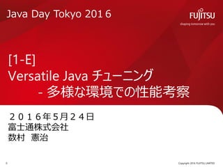 ２０１６年５月２４日
富士通株式会社
数村 憲治
[1-E]
Versatile Java チューニング
- 多様な環境での性能考察
Copyright 2016 FUJITSU LIMITED0
Java Day Tokyo 201６
 