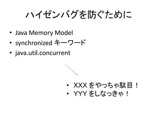 ハイゼンバグを防ぐために
• Java Memory Model
• synchronized キーワード
• java.util.concurrent
• ＸＸＸ をやっちゃ駄目！
• ＹＹＹ をしなっきゃ！
 